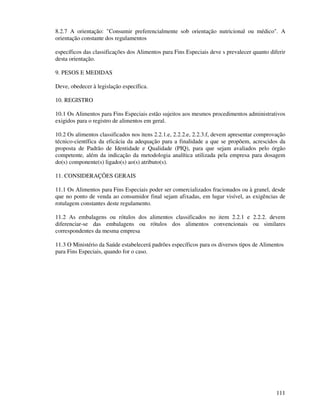 111
8.2.7 A orientação: "Consumir preferencialmente sob orientação nutricional ou médico". A
orientação constante dos regulamentos
específicos das classificações dos Alimentos para Fins Especiais deve s prevalecer quanto diferir
desta orientação.
9. PESOS E MEDIDAS
Deve, obedecer à legislação específica.
10. REGISTRO
10.1 Os Alimentos para Fins Especiais estão sujeitos aos mesmos procedimentos administrativos
exigidos para o registro de alimentos em geral.
10.2 Os alimentos classificados nos itens 2.2.1.e, 2.2.2.e, 2.2.3.f, devem apresentar comprovação
técnico-científica da eficácia da adequação para a finalidade a que se propõem, acrescidos da
proposta de Padrão de Identidade e Qualidade (PIQ), para que sejam avaliados pelo órgão
competente, além da indicação da metodologia analítica utilizada pela empresa para dosagem
do(s) componente(s) ligado(s) ao(s) atributo(s).
11. CONSIDERAÇÕES GERAIS
11.1 Os Alimentos para Fins Especiais poder ser comercializados fracionados ou à granel, desde
que no ponto de venda ao consumidor final sejam afixadas, em lugar visível, as exigências de
rotulagem constantes deste regulamento.
11.2 As embalagens ou rótulos dos alimentos classificados no item 2.2.1 e 2.2.2. devem
diferenciar-se das embalagens ou rótulos dos alimentos convencionais ou similares
correspondentes da mesma empresa
11.3 O Ministério da Saúde estabelecerá padrões específicos para os diversos tipos de Alimentos
para Fins Especiais, quando for o caso.
 