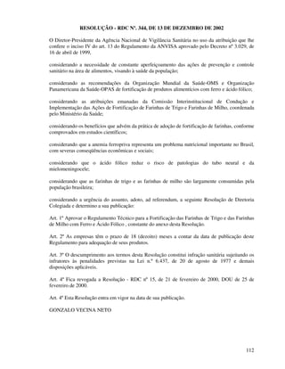 112
RESOLUÇÃO - RDC Nº. 344, DE 13 DE DEZEMBRO DE 2002
O Diretor-Presidente da Agência Nacional de Vigilância Sanitária no uso da atribuição que lhe
confere o inciso IV do art. 13 do Regulamento da ANVISA aprovado pelo Decreto nº 3.029, de
16 de abril de 1999,
considerando a necessidade de constante aperfeiçoamento das ações de prevenção e controle
sanitário na área de alimentos, visando à saúde da população;
considerando as recomendações da Organização Mundial da Saúde-OMS e Organização
Panamericana da Saúde-OPAS de fortificação de produtos alimentícios com ferro e ácido fólico;
considerando as atribuições emanadas da Comissão Interinstitucional de Condução e
Implementação das Ações de Fortificação de Farinhas de Trigo e Farinhas de Milho, coordenada
pelo Ministério da Saúde;
considerando os benefícios que advém da prática de adoção de fortificação de farinhas, conforme
comprovados em estudos científicos;
considerando que a anemia ferropriva representa um problema nutricional importante no Brasil,
com severas conseqüências econômicas e sociais;
considerando que o ácido fólico reduz o risco de patologias do tubo neural e da
mielomeningocele;
considerando que as farinhas de trigo e as farinhas de milho são largamente consumidas pela
população brasileira;
considerando a urgência do assunto, adoto, ad referendum, a seguinte Resolução de Diretoria
Colegiada e determino a sua publicação:
Art. 1º Aprovar o Regulamento Técnico para a Fortificação das Farinhas de Trigo e das Farinhas
de Milho com Ferro e Ácido Fólico , constante do anexo desta Resolução.
Art. 2º As empresas têm o prazo de 18 (dezoito) meses a contar da data de publicação deste
Regulamento para adequação de seus produtos.
Art. 3º O descumprimento aos termos desta Resolução constitui infração sanitária sujeitando os
infratores às penalidades previstas na Lei n.º 6.437, de 20 de agosto de 1977 e demais
disposições aplicáveis.
Art. 4º Fica revogada a Resolução - RDC nº 15, de 21 de fevereiro de 2000, DOU de 25 de
fevereiro de 2000.
Art. 4º Esta Resolução entra em vigor na data de sua publicação.
GONZALO VECINA NETO
 