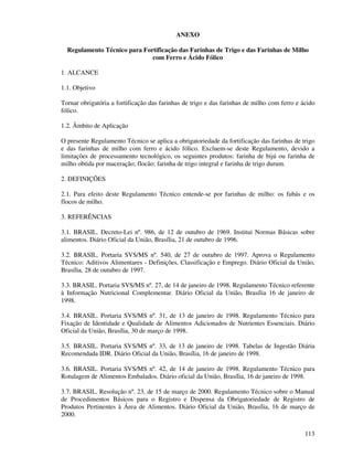 113
ANEXO
Regulamento Técnico para Fortificação das Farinhas de Trigo e das Farinhas de Milho
com Ferro e Ácido Fólico
1. ALCANCE
1.1. Objetivo
Tornar obrigatória a fortificação das farinhas de trigo e das farinhas de milho com ferro e ácido
fólico.
1.2. Âmbito de Aplicação
O presente Regulamento Técnico se aplica a obrigatoriedade da fortificação das farinhas de trigo
e das farinhas de milho com ferro e ácido fólico. Excluem-se deste Regulamento, devido a
limitações de processamento tecnológico, os seguintes produtos: farinha de bijú ou farinha de
milho obtida por maceração; flocão; farinha de trigo integral e farinha de trigo durum.
2. DEFINIÇÕES
2.1. Para efeito deste Regulamento Técnico entende-se por farinhas de milho: os fubás e os
flocos de milho.
3. REFERÊNCIAS
3.1. BRASIL. Decreto-Lei nº. 986, de 12 de outubro de 1969. Institui Normas Básicas sobre
alimentos. Diário Oficial da União, Brasília, 21 de outubro de 1996.
3.2. BRASIL. Portaria SVS/MS nº. 540, de 27 de outubro de 1997. Aprova o Regulamento
Técnico: Aditivos Alimentares - Definições, Classificação e Emprego. Diário Oficial da União,
Brasília, 28 de outubro de 1997.
3.3. BRASIL. Portaria SVS/MS nº. 27, de 14 de janeiro de 1998. Regulamento Técnico referente
à Informação Nutricional Complementar. Diário Oficial da União, Brasília 16 de janeiro de
1998.
3.4. BRASIL. Portaria SVS/MS nº. 31, de 13 de janeiro de 1998. Regulamento Técnico para
Fixação de Identidade e Qualidade de Alimentos Adicionados de Nutrientes Essenciais. Diário
Oficial da União, Brasília, 30 de março de 1998.
3.5. BRASIL. Portaria SVS/MS nº. 33, de 13 de janeiro de 1998. Tabelas de Ingestão Diária
Recomendada IDR. Diário Oficial da União, Brasília, 16 de janeiro de 1998.
3.6. BRASIL. Portaria SVS/MS nº. 42, de 14 de janeiro de 1998. Regulamento Técnico para
Rotulagem de Alimentos Embalados. Diário oficial da União, Brasília, 16 de janeiro de 1998.
3.7. BRASIL. Resolução nº. 23, de 15 de março de 2000. Regulamento Técnico sobre o Manual
de Procedimentos Básicos para o Registro e Dispensa da Obrigatoriedade de Registro de
Produtos Pertinentes à Área de Alimentos. Diário Oficial da União, Brasília, 16 de março de
2000.
 