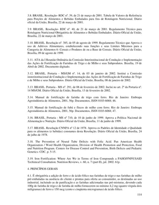 114
3.8. BRASIL. Resolução- RDC nº. 39, de 21 de março de 2001. Tabela de Valores de Referência
para Porções de Alimentos e Bebidas Embalados para fins de Rotulagem Nutricional. Diário
oficial da União, Brasília, 22 de março de 2001.
3.9. BRASIL. Resolução- RDC nº. 40, de 21 de março de 2001. Regulamento Técnico para
Rotulagem Nutricional Obrigatória de Alimentos e Bebidas Embalados. Diário Oficial da União,
Brasília, 22 de março de 2001.
3.10. BRASIL. Resolução nº. 385, de 05 de agosto de 1999. Regulamento Técnico que Aprova o
uso de Aditivos Alimentares, estabelecendo suas funções e seus Limites Máximos para a
Categoria de Alimentos 6- Cereais e Produtos de ou a Base de Cereais. Diário Oficial da União,
Brasília, 09 de agosto de 1999.
3.11. ATA da I Reunião Ordinária da Comissão Interinstitucional de Condução e Implementação
das Ações de Fortificação de Farinhas de Trigo e de Milho e seus Subprodutos. Brasília, 19 de
Abril de 2002. Documento digitado.
3.12. BRASIL. Portaria - MS/GM nº. 14, de 03 de janeiro de 2002. Institui a Comissão
insterinstitucional de Condução e Implementação das Ações de Fortificação de Farinhas de Trigo
e de Milho e seus Subprodutos. Diário Oficial da União, Brasília, 08 de janeiro de 2002.
3.13. BRASIL. Portaria - MS nº. 291, de 08 de fevereiro de 2002. Inclui no art. 2º da Portaria nº.
14 MS/GM. Diário Oficial da União, Brasília, 13 de fevereiro de 2002.
3.14. Manual de fortificação de farinha de trigo com ferro. Rio de Janeiro: Embrapa
Agroindústria de Alimentos, 2001, 56p. Documentos, ISSN 0103-6068; 46.
3.15. Manual de fortificação de fubá e flocos de milho com ferro. Rio de Janeiro: Embrapa
Agroindústria de Alimentos, 2001, 56p. Documentos, ISSN 0103-6068; 47.
3.16. BRASIL. Portaria - MS nº 710, de 10 de junho de 1999. Aprova a Política Nacional de
Alimentação e Nutrição. Diário Oficial da União, Brasília, 11 de junho de 1999.
3.17. BRASIL. Resolução CNNPA nº 12 de 1978. Aprova os Padrões de Identidade e Qualidade
para os alimentos (e bebidas) constantes desta Resolução. Diário Oficial da União, Brasília, 24
de julho de 1978.
3.18. The Prevention of Neural Tube Defects with Folic Acid. Pan American Health
Organization / Word Health Organization, Division of Health Promotion and Protection, Food
and Nutrition Program. Centers for Disease Control and Prevention, Birth Defects and Pediatric
Genetics- CDC. p. 5-15.
3.19. Iron Fortification: Where Are We in Terms of Iron Compounds a PAHO/FNP/USAID
Techinical Consultation. Nutrition Reviews, v. 60, n. 7 (part II), jul. 2002. 61p.
4. PRINCÍPIOS GERAIS
4.1. É obrigatória a adição de ferro e de ácido fólico nas farinhas de trigo e nas farinhas de milho
pré-embaladas na ausência do cliente e prontas para oferta ao consumidor, as destinadas ao uso
industrial, incluindo as de panificação e as farinhas adicionadas nas pré-misturas, devendo cada
100g de farinha de trigo e de farinha de milho fornecerem no mínimo 4,2 mg (quatro vírgula dois
miligramas) de ferro e 150 mcg (cento e cinqüenta microgramas) de ácido fólico.
 