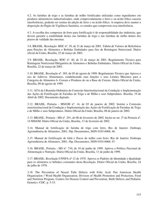 115
4.2. As farinhas de trigo e as farinhas de milho fortificadas utilizadas como ingredientes em
produtos alimentícios industrializados, onde comprovadamente o ferro e ou ácido fólico causem
interferências, poderão ser isentas da adição de ferro e ou ácido fólico. A empresa deve manter a
disposição do Órgão de Vigilância Sanitária, os estudos que comprovem essa interferência.
4.3. A escolha dos compostos de ferro para fortificação é de responsabilidade das indústrias, que
devem garantir a estabilidade destes nas farinhas de trigo e nas farinhas de milho dentro dos
prazos de validade das mesmas.
3.8. BRASIL. Resolução- RDC nº. 39, de 21 de março de 2001. Tabela de Valores de Referência
para Porções de Alimentos e Bebidas Embalados para fins de Rotulagem Nutricional. Diário
oficial da União, Brasília, 22 de março de 2001.
3.9. BRASIL. Resolução- RDC nº. 40, de 21 de março de 2001. Regulamento Técnico para
Rotulagem Nutricional Obrigatória de Alimentos e Bebidas Embalados. Diário Oficial da União,
Brasília, 22 de março de 2001.
3.10. BRASIL. Resolução nº. 385, de 05 de agosto de 1999. Regulamento Técnico que Aprova o
uso de Aditivos Alimentares, estabelecendo suas funções e seus Limites Máximos para a
Categoria de Alimentos 6- Cereais e Produtos de ou a Base de Cereais. Diário Oficial da União,
Brasília, 09 de agosto de 1999.
3.11. ATA da I Reunião Ordinária da Comissão Interinstitucional de Condução e Implementação
das Ações de Fortificação de Farinhas de Trigo e de Milho e seus Subprodutos. Brasília, 19 de
Abril de 2002. Documento digitado.
3.12. BRASIL. Portaria - MS/GM nº. 14, de 03 de janeiro de 2002. Institui a Comissão
insterinstitucional de Condução e Implementação das Ações de Fortificação de Farinhas de Trigo
e de Milho e seus Subprodutos. Diário Oficial da União, Brasília, 08 de janeiro de 2002.
3.13. BRASIL. Portaria - MS nº. 291, de 08 de fevereiro de 2002. Inclui no art. 2º da Portaria nº.
14 MS/GM. Diário Oficial da União, Brasília, 13 de fevereiro de 2002.
3.14. Manual de fortificação de farinha de trigo com ferro. Rio de Janeiro: Embrapa
Agroindústria de Alimentos, 2001, 56p. Documentos, ISSN 0103-6068; 46.
3.15. Manual de fortificação de fubá e flocos de milho com ferro. Rio de Janeiro: Embrapa
Agroindústria de Alimentos, 2001, 56p. Documentos, ISSN 0103-6068; 47.
3.16. BRASIL. Portaria - MS nº. 710, de 10 de junho de 1999. Aprova a Política Nacional de
Alimentação e Nutrição. Diário Oficial da União, Brasília, 11 de junho de 1999.
3.17. BRASIL. Resolução CNNPA nº 12 de 1978. Aprova os Padrões de Identidade e Qualidade
para os alimentos (e bebidas) constantes desta Resolução. Diário Oficial da União, Brasília, 24
de julho de 1978.
3.18. The Prevention of Neural Tube Defects with Folic Acid. Pan American Health
Organization / Word Health Organization, Division of Health Promotion and Protection, Food
and Nutrition Program. Centers for Disease Control and Prevention, Birth Defects and Pediatric
Genetics- CDC. p. 5-15.
 