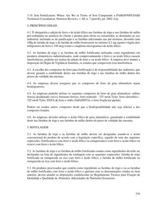 116
3.19. Iron Fortification: Where Are We in Terms of Iron Compounds a PAHO/FNP/USAID
Techinical Consultation. Nutrition Reviews, v. 60, n. 7 (part II), jul. 2002. 61p.
4. PRINCÍPIOS GERAIS
4.1. É obrigatória a adição de ferro e de ácido fólico nas farinhas de trigo e nas farinhas de milho
pré-embaladas na ausência do cliente e prontas para oferta ao consumidor, as destinadas ao uso
industrial, incluindo as de panificação e as farinhas adicionadas nas pré-misturas, devendo cada
100g de farinha de trigo e de farinha de milho fornecerem no mínimo 4,2 mg (quatro vírgula dois
miligramas) de ferro e 150 mcg (cento e cinqüenta microgramas) de ácido fólico.
4.2. As farinhas de trigo e as farinhas de milho fortificadas utilizadas como ingredientes em
produtos alimentícios industrializados, onde comprovadamente o ferro e ou ácido fólico causem
interferências, poderão ser isentas da adição de ferro e ou ácido fólico. A empresa deve manter a
disposição do Órgão de Vigilância Sanitária, os estudos que comprovem essa interferência.
4.3. A escolha dos compostos de ferro para fortificação é de responsabilidade das indústrias, que
devem garantir a estabilidade destes nas farinhas de trigo e nas farinhas de milho dentro dos
prazos de validade das mesmas.
4.4. As empresas devem assegurar que os compostos de ferro de grau alimentício sejam
biodisponíveis.
4.5. As empresas poderão utilizar os seguintes compostos de ferro de grau alimentício: sulfato
ferroso desidratado (seco); fumarato ferroso; ferro reduzido - 325 mesh Tyler; ferro eletrolítico -
325 mesh Tyler; EDTA de ferro e sódio (NaFeEDTA); e ferro bisglicina quelato.
Podem ser usados outros compostos desde que a biodisponibilidade não seja inferior a dos
compostos listados.
4.6. As empresas deverão utilizar o ácido fólico de grau alimentício, garantindo a estabilidade
deste nas farinhas de trigo e nas farinhas de milho dentro do prazo de validade das mesmas.
5. ROTULAGEM
5.1. As farinhas de trigo e as farinhas de milho devem ser designadas usando-se o nome
convencional do produto de acordo com a legislação específica, seguido de uma das seguintes
expressões: fortificada(o) com ferro e ácido fólico ou enriquecida(o) com ferro e ácido fólico ou
rica(o) com ferro e ácido fólico.
5.2. As farinhas de trigo e as farinhas de milho fortificadas usadas como ingredientes deverão ser
declaradas na lista de ingredientes da rotulagem com as seguintes expressões: farinha de trigo
fortificada ou enriquecida ou rica com ferro e ácido fólico; e farinha de milho fortificada ou
enriquecida ou rica com ferro e ácido fólico.
5.3. Os produtos processados que contém como ingrediente as farinhas de trigo e ou as farinhas
de milho fortificadas com ferro e ácido fólico e queiram usar as denominações citadas no item
anterior, devem atender as disposições estabelecidas no Regulamento Técnico para Fixação de
Identidade e Qualidade de Alimentos Adicionados de Nutrientes Essenciais.
 