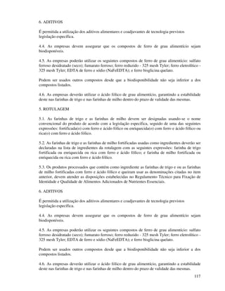 117
6. ADITIVOS
É permitida a utilização dos aditivos alimentares e coadjuvantes de tecnologia previstos
legislação específica.
4.4. As empresas devem assegurar que os compostos de ferro de grau alimentício sejam
biodisponíveis.
4.5. As empresas poderão utilizar os seguintes compostos de ferro de grau alimentício: sulfato
ferroso desidratado (seco); fumarato ferroso; ferro reduzido - 325 mesh Tyler; ferro eletrolítico -
325 mesh Tyler; EDTA de ferro e sódio (NaFeEDTA); e ferro bisglicina quelato.
Podem ser usados outros compostos desde que a biodisponibilidade não seja inferior a dos
compostos listados.
4.6. As empresas deverão utilizar o ácido fólico de grau alimentício, garantindo a estabilidade
deste nas farinhas de trigo e nas farinhas de milho dentro do prazo de validade das mesmas.
5. ROTULAGEM
5.1. As farinhas de trigo e as farinhas de milho devem ser designadas usando-se o nome
convencional do produto de acordo com a legislação específica, seguido de uma das seguintes
expressões: fortificada(o) com ferro e ácido fólico ou enriquecida(o) com ferro e ácido fólico ou
rica(o) com ferro e ácido fólico.
5.2. As farinhas de trigo e as farinhas de milho fortificadas usadas como ingredientes deverão ser
declaradas na lista de ingredientes da rotulagem com as seguintes expressões: farinha de trigo
fortificada ou enriquecida ou rica com ferro e ácido fólico; e farinha de milho fortificada ou
enriquecida ou rica com ferro e ácido fólico.
5.3. Os produtos processados que contém como ingrediente as farinhas de trigo e ou as farinhas
de milho fortificadas com ferro e ácido fólico e queiram usar as denominações citadas no item
anterior, devem atender as disposições estabelecidas no Regulamento Técnico para Fixação de
Identidade e Qualidade de Alimentos Adicionados de Nutrientes Essenciais.
6. ADITIVOS
É permitida a utilização dos aditivos alimentares e coadjuvantes de tecnologia previstos
legislação específica.
4.4. As empresas devem assegurar que os compostos de ferro de grau alimentício sejam
biodisponíveis.
4.5. As empresas poderão utilizar os seguintes compostos de ferro de grau alimentício: sulfato
ferroso desidratado (seco); fumarato ferroso; ferro reduzido - 325 mesh Tyler; ferro eletrolítico -
325 mesh Tyler; EDTA de ferro e sódio (NaFeEDTA); e ferro bisglicina quelato.
Podem ser usados outros compostos desde que a biodisponibilidade não seja inferior a dos
compostos listados.
4.6. As empresas deverão utilizar o ácido fólico de grau alimentício, garantindo a estabilidade
deste nas farinhas de trigo e nas farinhas de milho dentro do prazo de validade das mesmas.
 