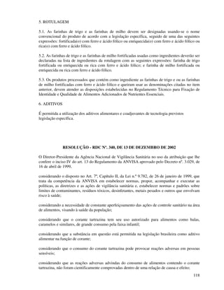 118
5. ROTULAGEM
5.1. As farinhas de trigo e as farinhas de milho devem ser designadas usando-se o nome
convencional do produto de acordo com a legislação específica, seguido de uma das seguintes
expressões: fortificada(o) com ferro e ácido fólico ou enriquecida(o) com ferro e ácido fólico ou
rica(o) com ferro e ácido fólico.
5.2. As farinhas de trigo e as farinhas de milho fortificadas usadas como ingredientes deverão ser
declaradas na lista de ingredientes da rotulagem com as seguintes expressões: farinha de trigo
fortificada ou enriquecida ou rica com ferro e ácido fólico; e farinha de milho fortificada ou
enriquecida ou rica com ferro e ácido fólico.
5.3. Os produtos processados que contém como ingrediente as farinhas de trigo e ou as farinhas
de milho fortificadas com ferro e ácido fólico e queiram usar as denominações citadas no item
anterior, devem atender as disposições estabelecidas no Regulamento Técnico para Fixação de
Identidade e Qualidade de Alimentos Adicionados de Nutrientes Essenciais.
6. ADITIVOS
É permitida a utilização dos aditivos alimentares e coadjuvantes de tecnologia previstos
legislação específica.
RESOLUÇÃO - RDC Nº. 340, DE 13 DE DEZEMBRO DE 2002
O Diretor-Presidente da Agência Nacional de Vigilância Sanitária no uso da atribuição que lhe
confere o inciso IV do art. 13 do Regulamento da ANVISA aprovado pelo Decreto nº. 3.029, de
16 de abril de 1999,
considerando o disposto no Art. 7º, Capítulo II, da Lei n.º 9.782, de 26 de janeiro de 1999, que
trata da competência da ANVISA em estabelecer normas, propor, acompanhar e executar as
políticas, as diretrizes e as ações de vigilância sanitária e, estabelecer normas e padrões sobre
limites de contaminantes, resíduos tóxicos, desinfetantes, metais pesados e outros que envolvam
risco à saúde;
considerando a necessidade de constante aperfeiçoamento das ações de controle sanitário na área
de alimentos, visando à saúde da população;
considerando que o corante tartrazina tem seu uso autorizado para alimentos como balas,
caramelos e similares, de grande consumo pela faixa infantil;
considerando que a substância em questão está permitida na legislação brasileira como aditivo
alimentar na função de corante;
considerando que o consumo do corante tartrazina pode provocar reações adversas em pessoas
sensíveis;
considerando que as reações adversas advindas do consumo de alimentos contendo o corante
tartrazina, não foram cientificamente comprovadas dentro de uma relação de causa e efeito;
 