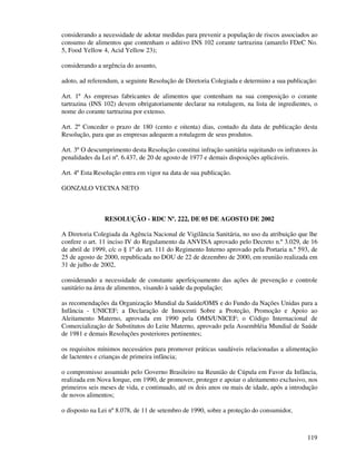 119
considerando a necessidade de adotar medidas para prevenir a população de riscos associados ao
consumo de alimentos que contenham o aditivo INS 102 corante tartrazina (amarelo FDeC No.
5, Food Yellow 4, Acid Yellow 23);
considerando a urgência do assunto,
adoto, ad referendum, a seguinte Resolução de Diretoria Colegiada e determino a sua publicação:
Art. 1º As empresas fabricantes de alimentos que contenham na sua composição o corante
tartrazina (INS 102) devem obrigatoriamente declarar na rotulagem, na lista de ingredientes, o
nome do corante tartrazina por extenso.
Art. 2º Conceder o prazo de 180 (cento e oitenta) dias, contado da data de publicação desta
Resolução, para que as empresas adequem a rotulagem de seus produtos.
Art. 3º O descumprimento desta Resolução constitui infração sanitária sujeitando os infratores às
penalidades da Lei nº. 6.437, de 20 de agosto de 1977 e demais disposições aplicáveis.
Art. 4º Esta Resolução entra em vigor na data de sua publicação.
GONZALO VECINA NETO
RESOLUÇÃO - RDC Nº. 222, DE 05 DE AGOSTO DE 2002
A Diretoria Colegiada da Agência Nacional de Vigilância Sanitária, no uso da atribuição que lhe
confere o art. 11 inciso IV do Regulamento da ANVISA aprovado pelo Decreto n.º 3.029, de 16
de abril de 1999, c/c o § 1º do art. 111 do Regimento Interno aprovado pela Portaria n.º 593, de
25 de agosto de 2000, republicada no DOU de 22 de dezembro de 2000, em reunião realizada em
31 de julho de 2002,
considerando a necessidade de constante aperfeiçoamento das ações de prevenção e controle
sanitário na área de alimentos, visando à saúde da população;
as recomendações da Organização Mundial da Saúde/OMS e do Fundo da Nações Unidas para a
Infância - UNICEF; a Declaração de Innocenti Sobre a Proteção, Promoção e Apoio ao
Aleitamento Materno, aprovada em 1990 pela OMS/UNICEF; o Código Internacional de
Comercialização de Substitutos do Leite Materno, aprovado pela Assembléia Mundial de Saúde
de 1981 e demais Resoluções posteriores pertinentes;
os requisitos mínimos necessários para promover práticas saudáveis relacionadas a alimentação
de lactentes e crianças de primeira infância;
o compromisso assumido pelo Governo Brasileiro na Reunião de Cúpula em Favor da Infância,
realizada em Nova Iorque, em 1990, de promover, proteger e apoiar o aleitamento exclusivo, nos
primeiros seis meses de vida, e continuado, até os dois anos ou mais de idade, após a introdução
de novos alimentos;
o disposto na Lei nº 8.078, de 11 de setembro de 1990, sobre a proteção do consumidor,
 