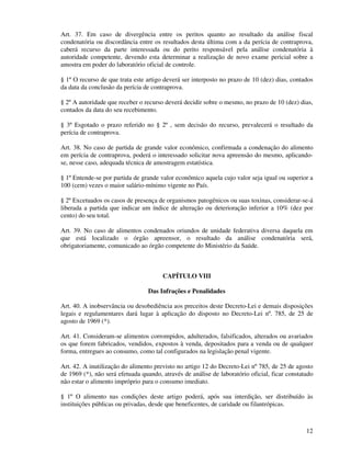 12
Art. 37. Em caso de divergência entre os peritos quanto ao resultado da análise fiscal
condenatória ou discordância entre os resultados desta última com a da perícia de contraprova,
caberá recurso da parte interessada ou do perito responsável pela análise condenatória à
autoridade competente, devendo esta determinar a realização de novo exame pericial sobre a
amostra em poder do laboratório oficial de controle.
§ 1º O recurso de que trata este artigo deverá ser interposto no prazo de 10 (dez) dias, contados
da data da conclusão da perícia de contraprova.
§ 2º A autoridade que receber o recurso deverá decidir sobre o mesmo, no prazo de 10 (dez) dias,
contados da data do seu recebimento.
§ 3º Esgotado o prazo referido no § 2º , sem decisão do recurso, prevalecerá o resultado da
perícia de contraprova.
Art. 38. No caso de partida de grande valor econômico, confirmada a condenação do alimento
em perícia de contraprova, poderá o interessado solicitar nova apreensão do mesmo, aplicando-
se, nesse caso, adequada técnica de amostragem estatística.
§ 1º Entende-se por partida de grande valor econômico aquela cujo valor seja igual ou superior a
100 (cem) vezes o maior salário-mínimo vigente no País.
§ 2º Excetuados os casos de presença de organismos patogênicos ou suas toxinas, considerar-se-á
liberada a partida que indicar um índice de alteração ou deterioração inferior a 10% (dez por
cento) do seu total.
Art. 39. No caso de alimentos condenados oriundos de unidade federativa diversa daquela em
que está localizado o órgão apreensor, o resultado da análise condenatória será,
obrigatoriamente, comunicado ao órgão competente do Ministério da Saúde.
CAPÍTULO VIII
Das Infrações e Penalidades
Art. 40. A inobservância ou desobediência aos preceitos deste Decreto-Lei e demais disposições
legais e regulamentares dará lugar à aplicação do disposto no Decreto-Lei nº. 785, de 25 de
agosto de 1969 (*).
Art. 41. Consideram-se alimentos corrompidos, adulterados, falsificados, alterados ou avariados
os que forem fabricados, vendidos, expostos à venda, depositados para a venda ou de qualquer
forma, entregues ao consumo, como tal configurados na legislação penal vigente.
Art. 42. A inutilização do alimento previsto no artigo 12 do Decreto-Lei nº 785, de 25 de agosto
de 1969 (*), não será efetuada quando, através de análise de laboratório oficial, ficar constatado
não estar o alimento impróprio para o consumo imediato.
§ 1º O alimento nas condições deste artigo poderá, após sua interdição, ser distribuído às
instituições públicas ou privadas, desde que beneficentes, de caridade ou filantrópicas.
 