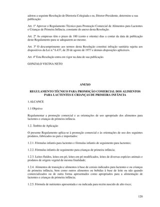 120
adotou a seguinte Resolução de Diretoria Colegiada e eu, Diretor-Presidente, determino a sua
publicação:
Art. 1º Aprovar o Regulamento Técnico para Promoção Comercial de Alimentos para Lactentes
e Crianças de Primeira Infância, constante do anexo desta Resolução.
Art. 2º As empresas têm o prazo de 180 (cento e oitenta) dias a contar da data de publicação
deste Regulamento para se adequarem ao mesmo.
Art. 3º O descumprimento aos termos desta Resolução constitui infração sanitária sujeita aos
dispositivos da Lei n.º 6.437, de 20 de agosto de 1977 e demais disposições aplicáveis.
Art. 4º Esta Resolução entra em vigor na data de sua publicação.
GONZALO VECINA NETO
ANEXO
REGULAMENTO TÉCNICO PARA PROMOÇÃO COMERCIAL DOS ALIMENTOS
PARA LACTENTES E CRIANÇAS DE PRIMEIRA INFÂNCIA
1.ALCANCE
1.1 Objetivo
Regulamentar a promoção comercial e as orientações de uso apropriado dos alimentos para
lactentes e crianças de primeira infância.
1.2. Âmbito de Aplicação
O presente Regulamento aplica-se à promoção comercial e às orientações de uso dos seguintes
produtos, fabricados no país e importados:
1.2.1. Fórmulas infantis para lactentes e fórmulas infantis de seguimento para lactentes;
1.2.2. Fórmulas infantis de seguimento para crianças de primeira infância;
1.2.3. Leites fluídos, leites em pó, leites em pó modificados, leites de diversas espécies animais e
produtos de origem vegetal de mesma finalidade;
1.2.4. Alimentos de transição e alimentos à base de cereais indicados para lactentes e ou crianças
de primeira infância, bem como outros alimentos ou bebidas à base de leite ou não quando
comercializados ou de outra forma apresentados como apropriados para a alimentação de
lactentes e crianças de primeira infância;
1.2.5. Fórmula de nutrientes apresentada e ou indicada para recém nascido de alto risco;
 