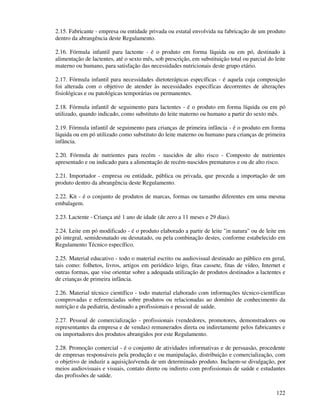 122
2.15. Fabricante - empresa ou entidade privada ou estatal envolvida na fabricação de um produto
dentro da abrangência deste Regulamento.
2.16. Fórmula infantil para lactente - é o produto em forma líquida ou em pó, destinado à
alimentação de lactentes, até o sexto mês, sob prescrição, em substituição total ou parcial do leite
materno ou humano, para satisfação das necessidades nutricionais deste grupo etário.
2.17. Fórmula infantil para necessidades dietoterápicas específicas - é aquela cuja composição
foi alterada com o objetivo de atender às necessidades específicas decorrentes de alterações
fisiológicas e ou patológicas temporárias ou permanentes.
2.18. Fórmula infantil de seguimento para lactentes - é o produto em forma líquida ou em pó
utilizado, quando indicado, como substituto do leite materno ou humano a partir do sexto mês.
2.19. Fórmula infantil de seguimento para crianças de primeira infância - é o produto em forma
líquida ou em pó utilizado como substituto do leite materno ou humano para crianças de primeira
infância.
2.20. Fórmula de nutrientes para recém - nascidos de alto risco - Composto de nutrientes
apresentado e ou indicado para a alimentação de recém-nascidos prematuros e ou de alto risco.
2.21. Importador - empresa ou entidade, pública ou privada, que proceda a importação de um
produto dentro da abrangência deste Regulamento.
2.22. Kit - é o conjunto de produtos de marcas, formas ou tamanho diferentes em uma mesma
embalagem.
2.23. Lactente - Criança até 1 ano de idade (de zero a 11 meses e 29 dias).
2.24. Leite em pó modificado - é o produto elaborado a partir de leite "in natura" ou de leite em
pó integral, semidesnatado ou desnatado, ou pela combinação destes, conforme estabelecido em
Regulamento Técnico específico.
2.25. Material educativo - todo o material escrito ou audiovisual destinado ao público em geral,
tais como: folhetos, livros, artigos em periódico leigo, fitas cassete, fitas de vídeo, Internet e
outras formas, que vise orientar sobre a adequada utilização de produtos destinados a lactentes e
de crianças de primeira infância.
2.26. Material técnico científico - todo material elaborado com informações técnico-científicas
comprovadas e referenciadas sobre produtos ou relacionadas ao domínio de conhecimento da
nutrição e da pediatria, destinado a profissionais e pessoal de saúde.
2.27. Pessoal de comercialização - profissionais (vendedores, promotores, demonstradores ou
representantes da empresa e de vendas) remunerados direta ou indiretamente pelos fabricantes e
ou importadores dos produtos abrangidos por este Regulamento.
2.28. Promoção comercial - é o conjunto de atividades informativas e de persuasão, procedente
de empresas responsáveis pela produção e ou manipulação, distribuição e comercialização, com
o objetivo de induzir a aquisição/venda de um determinado produto. Incluem-se divulgação, por
meios audiovisuais e visuais, contato direto ou indireto com profissionais de saúde e estudantes
das profissões de saúde.
 