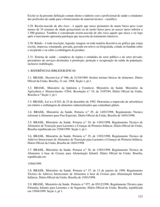 123
Exclui-se da presente definição contato direto e indireto com o profissional de saúde e estudantes
das profissões de saúde para o fornecimento de material técnico - científico.
2.29. Recém-nascido de alto risco - é aquele que nasce prematuro de muito baixo peso (com
menos de 34 semanas de idade gestacional) ou de muito baixo peso ao nascer (peso inferior a
1.500 gramas). Também é considerado recém-nascido de alto risco aquele que nasce e ou logo
após o nascimento apresenta patologia que necessita de tratamento intensivo.
2.30. Rótulo - é toda inscrição, legenda, imagem ou toda matéria descritiva ou gráfica que esteja
escrita, impressa, estampada, gravada, gravada em relevo ou litografada, colada ou fundida sobre
o recipiente e ou sobre a embalagem do produto.
2.31. Sistema de saúde - complexo de órgãos e entidades do setor público e do setor privado,
prestadores de serviços destinados à promoção, proteção e recuperação da saúde da população,
inclusive reabilitação.
3. REFERÊNCIAS BIBLIOGRÁFICAS
3.1. BRASIL. Decreto-Lei nº 986, de 21/10/1969. Institui normas básicas de alimentos. Diário
Oficial da União, Brasília, 21 out. 1968. Seção 1, pt.1.
3.2. BRASIL. Ministério da Indústria e Comércio. Ministério da Saúde. Ministério da
Agricultura e Abastecimento. CISA. Resolução n.º 10, de 31/07/84. Diário Oficial da União,
Brasília n.º Seção 1, pt 1.
3.3. BRASIL. Lei n.o 8.543, de 23 de dezembro de 1992. Determina a impressão de advertência
em rótulos e embalagens de alimentos industrializados que contenham glúten.
3.4. BRASIL. Ministério da Saúde. Portaria n.º 29, de 14/01/1998. Regulamento Técnico
referente à Alimentos para Fins Especiais. Diário Oficial da União, Brasília de 16/01/1998.
3.5. BRASIL. Ministério da Saúde. Portaria n.º 34, de 13/01/1998. Regulamento Técnico de
Alimentos de Transição para Lactentes e Crianças de Primeira Infância. Diário Oficial da União,
Brasília republicada em 15/04/1999. Seção 1, pt 1.
3.6. BRASIL. Ministério da Saúde. Portaria n.º 35, de 13/01/1998. Regulamento Técnico de
Aditivos Intencionais de Alimentos de Transição para Lactentes e Crianças de Primeira Infância.
Diário Oficial da União, Brasília de 16/01/1998.
3.7. BRASIL. Ministério da Saúde. Portaria n.º 36, de 13/01/1998. Regulamento Técnico de
Alimentos à base de Cereais para Alimentação Infantil. Diário Oficial da União, Brasília,
republicada em
15/04/1999.
3.8. BRASIL. Ministério da Saúde. Portaria n.º 37, de 13 de janeiro de 1998. Regulamento
Técnico de Aditivos Intencionais de Alimentos à base de Cereais para Alimentação Infantil.
Infância. Diário Oficial da União, Brasília de 15/01/1998.
3.9. BRASIL. Ministério da Saúde. Portaria n.º 977, de 05/12/1998. Regulamento Técnico para
Fórmulas Infantis para Lactentes e de Segmento. Diário Oficial da União, Brasília, republicada
em 15/04/1999. Seção 1, pt 1.
 