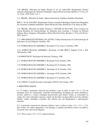124
3.10. BRASIL. Ministério da Saúde. Portaria nº 42, de 14/01/1998. Regulamento Técnico
referente à Rotulagem de Alimentos Embalados. Diário Oficial da União, Brasília, nº 11-E, p.12-
15, 16 jan. 1998. Seção 1, pt. 1.
3.11. BRASIL. Ministério da Saúde. Agência Nacional de Vigilância Sanitária. Resolução
RDC n.º 40, de 21/03/2001. Regulamento Técnico referente à Rotulagem Nutricional Obrigatória
dos Alimentos e Bebidas Embalados. Diário Oficial da União, Brasília de 23 de março de 2001.
3.12. BRASIL. Ministério da Saúde. Portaria n.º 2051/GM, de 08/11/2001. Novos Critérios da
Norma Brasileira de Comercialização de Alimentos para Lactentes e Crianças de Primeira
Infância, Bicos, Chupetas e Mamadeiras. Diário Oficial da União, Brasília, n.º 215, p.44, 09 nov.
2001, Seção 1.
3.13. ORGANIZAÇÃO MUNDIAL DA SAÚDE. Código Internacional de Comercialização de
Substitutos do Leite Materno. Genebra, 1981.
3.14. WORLD HEALTH ASSEMBLY. Resolução 33.32, Anexo 6. Genebra, 1980.
3.15. WORLD HEALTH ASSEMBLY. Resolução 33,1980 /REC/3, Páginas 67-95 e 200-
204.Genebra, 1980.
3.16.OMS/UNICEF. Declaração de Innocenti. Florença, 1990.
3.17. WORLD HEALTH ASSEMBLY. Resolução 39.28. Genebra, 1996.
3.18. WORLD HEALTH ASSEMBLY. Resolução 49.15. Genebra, 1996.
3.19. WORLD HEALTH ASSEMBLY . Resolução 45.34. Genebra, 1992.
3.20. WORLD HEALTH ASSEMBLY . Resolução 39.28. Genebra, 1986.
3.21. WORLD HEALTH ASSEMBLY. Resolução 47.5. Genebra, 1994.
3.22. UNICEF. Conselho Executivo. Resolução 1991/22. Nova Iorque, 1991.
4. PRINCÍPIOS GERAIS
4.1. É vedada a promoção comercial dos produtos a que se refere os itens 1.2.1 e 1.2.5 em
quaisquer meios de comunicação, incluindo merchandising, divulgação por meios eletrônicos,
escritos, auditivos e visuais; estratégias promocionais para induzir vendas ao consumidor no
varejo, tais como exposições especiais, cupons de descontos ou preço abaixo do custo, prêmios,
brindes, vendas vinculadas a produtos não cobertos por este Regulamento e apresentações
especiais.
4.2. A promoção comercial de alimentos infantis a que se refere os itens 1.2.2., 1.2.3. e 1.2.4.
deve incluir, em caráter obrigatório e com destaque, a seguinte advertência visual e ou auditiva,
de acordo com o meio de divulgação:
4.2.1. Para os itens 1.2.2. e 1.2.3., respectivamente:
 