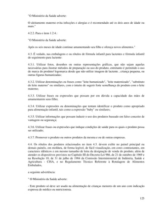 125
"O Ministério da Saúde adverte:
O aleitamento materno evita infecções e alergias e é recomendado até os dois anos de idade ou
mais."
4.2.2. Para o item 1.2.4.:
"O Ministério da Saúde adverte:
Após os seis meses de idade continue amamentando seu filho e ofereça novos alimentos."
4.3. É vedado, nas embalagens e ou rótulos de fórmula infantil para lactentes e fórmula infantil
de seguimento para lactente:
4.3.1. Utilizar fotos, desenhos ou outras representações gráficas, que não sejam aquelas
necessárias para ilustrar métodos de preparação ou uso do produto, entretanto é permitido o uso
de marca do produto/ logomarca desde que não utilize imagem de lactente , criança pequena, ou
outras figuras humanizadas;
4.3.2. Utilizar denominações ou frases como "leite humanizado", "leite maternizado", "substituto
do leite materno" ou similares, com o intuito de sugerir forte semelhança do produto com o leite
materno;
4.3.3. Utilizar frases ou expressões que possam por em dúvida a capacidade das mães de
amamentarem seus filho;
4.3.4. Utilizar expressões ou denominações que tentam identificar o produto como apropriado
para alimentação infantil, tais como a expressão "baby" ou similares;
4.3.5. Utilizar informações que possam induzir o uso dos produtos baseado em falso conceito de
vantagem ou segurança;
4.3.6. Utilizar frases ou expressões que indique condições de saúde para os quais o produto possa
ser utilizado;
4.3.7. Promover o produto ou outros produtos da mesma e ou de outras empresas.
4.4. Os rótulos dos produtos relacionados no item 4.3. devem exibir no painel principal ou
demais painéis, em moldura, de forma legível, de fácil visualização, em cores contrastantes, em
caracteres idênticos e em mesmo tamanho de letra da designação de venda do produto, além de
atender os dispositivos previstos no Capítulo III do Decreto-Lei 986, de 21 de outubro de 1969 e
na Resolução 10, de 31 de julho de 1984 da Comissão Interministerial de Indústria, Saúde e
Agricultura - CISA, e no Regulamento Técnico Referente à Rotulagem de Alimentos
Embalados,
a seguinte advertência:
" O Ministério da Saúde adverte:
- Este produto só deve ser usado na alimentação de crianças menores de um ano com indicação
expressa de médico ou nutricionista.
 