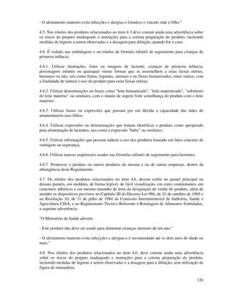 126
- O aleitamento materno evita infecções e alergias e fortalece o vínculo mãe e filho."
4.5. Nos rótulos dos produtos relacionados no item 4.3 deve constar ainda uma advertência sobre
os riscos do preparo inadequado e instruções para a correta preparação do produto, incluindo
medidas de higiene a serem observadas e a dosagem para diluição, quando for o caso.
4.6. É vedado nas embalagens e ou rótulos de fórmula infantil de seguimento para crianças de
primeira infância:
4.6.1. Utilizar ilustrações, fotos ou imagens de lactente, crianças de primeira infância,
personagens infantis ou quaisquer outras formas que se assemelhem a estas faixas etárias,
humanos ou não, tais como frutas, legumes, animais e ou flores humanizados, entre outros, com
a finalidade de induzir o uso do produto para estas faixas etárias;
4.6.2. Utilizar denominações ou frases como "leite humanizado", "leite maternizado", "substituto
do leite materno" ou similares, com o intuito de sugerir forte semelhança do produto com o leite
materno;
4.6.3. Utilizar frases ou expressões que possam por em dúvida a capacidade das mães de
amamentarem seus filhos;
4.6.4. Utilizar expressões ou denominações que tentam identificar o produto como apropriado
para alimentação de lactentes, tais como a expressão "baby" ou similares;
4.6.5. Utilizar informações que possam induzir o uso dos produtos baseado em falso conceito de
vantagem ou segurança;
4.6.6. Utilizar marcas seqüenciais usadas nas fórmulas infantis de seguimento para lactentes;
4.6.7. Promover o produto ou outros produtos da mesma e ou de outras empresas, dentro da
abrangência deste Regulamento.
4.7. Os rótulos dos produtos relacionados no item 4.6. devem exibir no painel principal ou
demais painéis, em moldura, de forma legível, de fácil visualização, em cores contrastantes, em
caracteres idênticos e em mesmo tamanho de letra da designação de venda do produto, além de
atender os dispositivos previstos no Capítulo III do Decreto-Lei 986, de 21 de outubro de 1969 e
na Resolução 10, de 31 de julho de 1984 da Comissão Interministerial de Indústria, Saúde e
Agricultura CISA, e no Regulamento Técnico Referente à Rotulagem de Alimentos Embalados,
a seguinte advertência:
"O Ministério da Saúde adverte:
- Este produto não deve ser usado para alimentar crianças menores de um ano."
- O aleitamento materno evita infecções e alergias e é recomendado até os dois anos de idade ou
mais."
4.8. Nos rótulos dos produtos relacionados no item 4.6. deve constar ainda uma advertência
sobre os riscos do preparo inadequado e instruções para a correta preparação do produto,
incluindo medidas de higiene a serem observadas e a dosagem para a diluição, sem utilização de
figura de mamadeira.
 