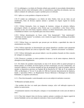 127
4.9. As embalagens e ou rótulos de fórmulas infantis para atender às necessidades dietoterápicas
específicas devem conter informações sobre as características específicas do alimento, mas sem
indicar condições de saúde para as quais o produto possa ser utilizado.
4.9.1. Aplica-se a estes produtos o disposto no item 4.3.
4.10. É vedado nas embalagens e ou rótulos de leites fluídos, leite em pó, leites em pó
modificados, leites de diversas espécies animais e produtos de origem vegetal de mesma
finalidade:
4.10.1. Utilizar ilustrações, fotos ou imagens de lactentes, crianças de primeira infância,
personagens infantis ou quaisquer outras formas que se assemelhem a estas faixas etárias,
humanos ou não, tais como frutas, legumes, animais e ou flores humanizados, entre outros, com
a finalidade de induzir o uso do produto para estas faixas etárias;
4.10.2. Utilizar denominações ou frases como "leite humanizado", "leite maternizado",
"substituto do leite materno" ou similares, com o intuito de sugerir forte semelhança do produto
com o leite materno;
4.10.3. Utilizar frases ou expressões que possam por em dúvida a capacidade das mães de
amamentarem seus filhos;
4.10.4. Utilizar expressões ou denominações que tentam identificar o produto como apropriado
para alimentação infantil, tais como as expressões "baby" , "primeiro crescimento" ou similares;
4.10.5. Utilizar informações que possam induzir o uso dos produtos baseado em falso conceito
de vantagem ou segurança;
4.10.6. Promover o produto ou outros produtos da mesma e ou de outras empresas, dentro da
abrangência deste Regulamento.
4.11. Os rótulos dos produtos relacionados no item 4.10. devem exibir no painel principal ou
demais painéis, em moldura, de forma legível, de fácil visualização, em cores contrastantes, em
caracteres idênticos e em mesmo tamanho de letra da designação de venda do produto, além de
atender os dispositivos previstos no Capítulo III do Decreto-Lei N.º 986, de 21 de outubro de
1969, na Resolução n.º 10, de 31 de julho de 1984 da Comissão Interministerial de Indústria,
Saúde e Agricultura CISA e no Regulamento Técnico Referente à Rotulagem de Alimentos
Embalados, as seguintes advertências:
4.11.1. Para leite desnatado e semi-desnatado com ou sem adição de nutrientes essenciais:
"O Ministério da Saúde adverte:
- Este produto não deve ser usado para alimentar crianças, salvo sob indicação expressa de
médico ou nutricionista.
- O aleitamento materno evita infecções e alergias e é recomendado até os dois anos de idade ou
mais."
4.11.2. Para leite integral, leites de diversas espécies animais e produtos de origem vegetal de
mesma finalidade com ou sem adição de nutrientes e leites em pó modificados:
 
