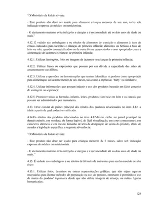 128
"O Ministério da Saúde adverte:
- Este produto não deve ser usado para alimentar crianças menores de um ano, salvo sob
indicação expressa de médico ou nutricionista.
- O aleitamento materno evita infecções e alergias e é recomendado até os dois anos de idade ou
mais."
4.12. É vedado nas embalagens e ou rótulos de alimentos de transição e alimentos à base de
cereais indicados para lactentes e crianças de primeira infância; alimentos ou bebidas à base de
leite ou não, quando comercializados ou de outra forma apresentados como apropriados para a
alimentação de lactentes e crianças de primeira infância:
4.12.1. Utilizar ilustrações, fotos ou imagens de lactentes ou crianças de primeira infância;
4.12.2. Utilizar frases ou expressões que possam por em dúvida a capacidade das mães de
amamentarem seus filhos;
4.12.3. Utilizar expressões ou denominações que tentam identificar o produto como apropriado
para alimentação do lactente menor de seis meses, tais como a expressão "baby" ou similares;
4.12.4. Utilizar informações que possam induzir o uso dos produtos baseado em falso conceito
de vantagem ou segurança;
4.12.5. Promover todas as fórmulas infantis, leites, produtos com base em leite e os cereais que
possam ser administrados por mamadeira.
4.13. Deve constar do painel principal dos rótulos dos produtos relacionados no item 4.12. a
idade a partir da qual poderá ser utilizado.
4.14.Os rótulos dos produtos relacionados no item 4.12.devem exibir no painel principal ou
demais painéis, em moldura, de forma legível, de fácil visualização, em cores contrastantes, em
caracteres idênticos e em mesmo tamanho de letra da designação de venda do produto, além, de
atender a legislação específica, a seguinte advertência:
"O Ministério da Saúde adverte:
- Este produto não deve ser usado para crianças menores de 6 meses, salvo sob indicação
expressa de médico ou nutricionista.
- O aleitamento materno evita infecções e alergias e é recomendado até os dois anos de idade ou
mais. "
4.15. É vedado nas embalagens e ou rótulos de fórmula de nutrientes para recém-nascido de alto
risco:
4.15.1. Utilizar fotos, desenhos ou outras representações gráficas, que não sejam aquelas
necessárias para ilustrar métodos de preparação ou uso do produto, entretanto é permitido o uso
de marca do produto/ logomarca desde que não utilize imagem de criança, ou outras figuras
humanizadas;
 