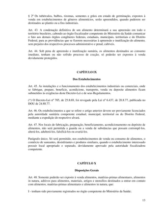 13
§ 2º Os tubérculos, bulbos, rizomas, sementes e grãos em estado de germinação, expostos à
venda em estabelecimentos de gêneros alimentícios, serão apreendidos, quando puderem ser
destinados ao plantio ou a fins industriais.
Art. 43. A condenação definitiva de um alimento determinará a sua apreensão em todo o
território brasileiro, cabendo ao órgão fiscalizador competente do Ministério da Saúde comunicar
o fato aos demais órgãos congêneres federais, estaduais, municipais, territoriais e do Distrito
Federal, para as providências que se fizerem necessárias à apreensão e inutilização do alimento,
sem prejuízo dos respectivos processos administrativo e penal, cabíveis.
Art. 44. Sob pena de apreensão e inutilização sumária, os alimentos destinados ao consumo
imediato, tenham ou não sofrido processo de cocção, só poderão ser expostos à venda
devidamente protegidos.
CAPÍTULO IX
Dos Estabelecimentos
Art. 45. As instalações e o funcionamento dos estabelecimentos industriais ou comerciais, onde
se fabrique, prepare, beneficie, acondicione, transporte, venda ou deposite alimentos ficam
submetidos às exigências deste Decreto-Lei e de seus Regulamentos.
(*) O Decreto-Lei nº 785, de 25.8.69, foi revogado pela Lei nº 6.437, de 20.8.77, publicada no
DOU de 24.88.77.
Art. 46. Os estabelecimentos a que se refere o artigo anterior devem ser previamente licenciados
pela autoridade sanitária competente estadual, municipal, territorial ou do Distrito Federal,
mediante a expedição do respectivo alvará.
Art. 47. Nos locais de fabricação, preparação, beneficiamento, acondicionamento ou depósito de
alimentos, não será permitida a guarda ou a venda de substâncias que possam corrompê-los,
alterá-los, adulterá-los, falsificá-los ou avariá-los.
Parágrafo único. Só será permitido, nos estabelecimentos de venda ou consumo de alimentos, o
comércio de saneantes, desinfetantes e produtos similares, quando o estabelecimento interessado
possuir local apropriado e separado, devidamente aprovado pela autoridade fiscalizadora
competente.
CAPÍTULO X
Disposições Gerais
Art. 48. Somente poderão ser exposto à venda alimentos, matérias-primas alimentares, alimentos
in natura, aditivos para alimentos, materiais, artigos e utensílios destinados a entrar em contato
com alimentos, matérias-primas alimentares e alimentos in natura, que:
I - tenham sido previamente registrados no órgão competente do Ministério da Saúde;
 