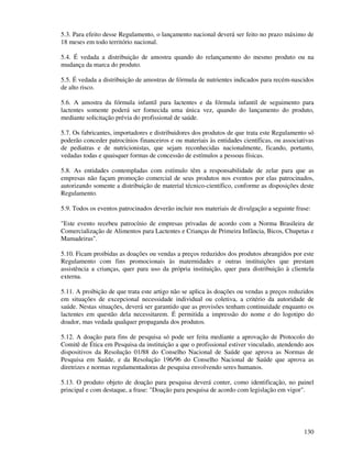 130
5.3. Para efeito desse Regulamento, o lançamento nacional deverá ser feito no prazo máximo de
18 meses em todo território nacional.
5.4. É vedada a distribuição de amostra quando do relançamento do mesmo produto ou na
mudança da marca do produto.
5.5. É vedada a distribuição de amostras de fórmula de nutrientes indicados para recém-nascidos
de alto risco.
5.6. A amostra da fórmula infantil para lactentes e da fórmula infantil de seguimento para
lactentes somente poderá ser fornecida uma única vez, quando do lançamento do produto,
mediante solicitação prévia do profissional de saúde.
5.7. Os fabricantes, importadores e distribuidores dos produtos de que trata este Regulamento só
poderão conceder patrocínios financeiros e ou materiais às entidades científicas, ou associativas
de pediatras e de nutricionistas, que sejam reconhecidas nacionalmente, ficando, portanto,
vedadas todas e quaisquer formas de concessão de estímulos a pessoas físicas.
5.8. As entidades contempladas com estímulo têm a responsabilidade de zelar para que as
empresas não façam promoção comercial de seus produtos nos eventos por elas patrocinados,
autorizando somente a distribuição de material técnico-científico, conforme as disposições deste
Regulamento.
5.9. Todos os eventos patrocinados deverão incluir nos materiais de divulgação a seguinte frase:
"Este evento recebeu patrocínio de empresas privadas de acordo com a Norma Brasileira de
Comercialização de Alimentos para Lactentes e Crianças de Primeira Infância, Bicos, Chupetas e
Mamadeiras".
5.10. Ficam proibidas as doações ou vendas a preços reduzidos dos produtos abrangidos por este
Regulamento com fins promocionais às maternidades e outras instituições que prestam
assistência a crianças, quer para uso da própria instituição, quer para distribuição à clientela
externa.
5.11. A proibição de que trata este artigo não se aplica às doações ou vendas a preços reduzidos
em situações de excepcional necessidade individual ou coletiva, a critério da autoridade de
saúde. Nestas situações, deverá ser garantido que as provisões tenham continuidade enquanto os
lactentes em questão dela necessitarem. É permitida a impressão do nome e do logotipo do
doador, mas vedada qualquer propaganda dos produtos.
5.12. A doação para fins de pesquisa só pode ser feita mediante a aprovação de Protocolo do
Comitê de Ética em Pesquisa da instituição a que o profissional estiver vinculado, atendendo aos
dispositivos da Resolução 01/88 do Conselho Nacional de Saúde que aprova as Normas de
Pesquisa em Saúde, e da Resolução 196/96 do Conselho Nacional de Saúde que aprova as
diretrizes e normas regulamentadoras de pesquisa envolvendo seres humanos.
5.13. O produto objeto de doação para pesquisa deverá conter, como identificação, no painel
principal e com destaque, a frase: "Doação para pesquisa de acordo com legislação em vigor".
 