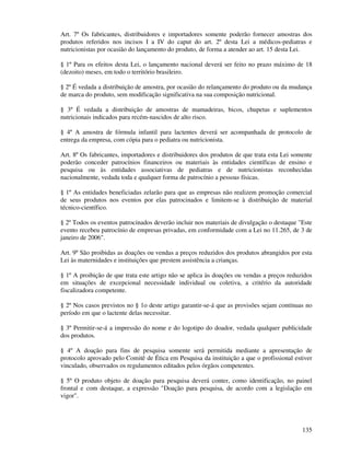 135
Art. 7º Os fabricantes, distribuidores e importadores somente poderão fornecer amostras dos
produtos referidos nos incisos I a IV do caput do art. 2º desta Lei a médicos-pediatras e
nutricionistas por ocasião do lançamento do produto, de forma a atender ao art. 15 desta Lei.
§ 1º Para os efeitos desta Lei, o lançamento nacional deverá ser feito no prazo máximo de 18
(dezoito) meses, em todo o território brasileiro.
§ 2º É vedada a distribuição de amostra, por ocasião do relançamento do produto ou da mudança
de marca do produto, sem modificação significativa na sua composição nutricional.
§ 3º É vedada a distribuição de amostras de mamadeiras, bicos, chupetas e suplementos
nutricionais indicados para recém-nascidos de alto risco.
§ 4º A amostra de fórmula infantil para lactentes deverá ser acompanhada de protocolo de
entrega da empresa, com cópia para o pediatra ou nutricionista.
Art. 8º Os fabricantes, importadores e distribuidores dos produtos de que trata esta Lei somente
poderão conceder patrocínios financeiros ou materiais às entidades científicas de ensino e
pesquisa ou às entidades associativas de pediatras e de nutricionistas reconhecidas
nacionalmente, vedada toda e qualquer forma de patrocínio a pessoas físicas.
§ 1º As entidades beneficiadas zelarão para que as empresas não realizem promoção comercial
de seus produtos nos eventos por elas patrocinados e limitem-se à distribuição de material
técnico-científico.
§ 2º Todos os eventos patrocinados deverão incluir nos materiais de divulgação o destaque "Este
evento recebeu patrocínio de empresas privadas, em conformidade com a Lei no 11.265, de 3 de
janeiro de 2006".
Art. 9º São proibidas as doações ou vendas a preços reduzidos dos produtos abrangidos por esta
Lei às maternidades e instituições que prestem assistência a crianças.
§ 1º A proibição de que trata este artigo não se aplica às doações ou vendas a preços reduzidos
em situações de excepcional necessidade individual ou coletiva, a critério da autoridade
fiscalizadora competente.
§ 2º Nos casos previstos no § 1o deste artigo garantir-se-á que as provisões sejam contínuas no
período em que o lactente delas necessitar.
§ 3º Permitir-se-á a impressão do nome e do logotipo do doador, vedada qualquer publicidade
dos produtos.
§ 4º A doação para fins de pesquisa somente será permitida mediante a apresentação de
protocolo aprovado pelo Comitê de Ética em Pesquisa da instituição a que o profissional estiver
vinculado, observados os regulamentos editados pelos órgãos competentes.
§ 5º O produto objeto de doação para pesquisa deverá conter, como identificação, no painel
frontal e com destaque, a expressão "Doação para pesquisa, de acordo com a legislação em
vigor".
 