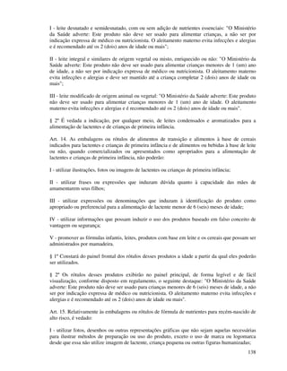 138
I - leite desnatado e semidesnatado, com ou sem adição de nutrientes essenciais: "O Ministério
da Saúde adverte: Este produto não deve ser usado para alimentar crianças, a não ser por
indicação expressa de médico ou nutricionista. O aleitamento materno evita infecções e alergias
e é recomendado até os 2 (dois) anos de idade ou mais";
II - leite integral e similares de origem vegetal ou misto, enriquecido ou não: "O Ministério da
Saúde adverte: Este produto não deve ser usado para alimentar crianças menores de 1 (um) ano
de idade, a não ser por indicação expressa de médico ou nutricionista. O aleitamento materno
evita infecções e alergias e deve ser mantido até a criança completar 2 (dois) anos de idade ou
mais";
III - leite modificado de origem animal ou vegetal: "O Ministério da Saúde adverte: Este produto
não deve ser usado para alimentar crianças menores de 1 (um) ano de idade. O aleitamento
materno evita infecções e alergias e é recomendado até os 2 (dois) anos de idade ou mais".
§ 2º É vedada a indicação, por qualquer meio, de leites condensados e aromatizados para a
alimentação de lactentes e de crianças de primeira infância.
Art. 14. As embalagens ou rótulos de alimentos de transição e alimentos à base de cereais
indicados para lactentes e crianças de primeira infância e de alimentos ou bebidas à base de leite
ou não, quando comercializados ou apresentados como apropriados para a alimentação de
lactentes e crianças de primeira infância, não poderão:
I - utilizar ilustrações, fotos ou imagens de lactentes ou crianças de primeira infância;
II - utilizar frases ou expressões que induzam dúvida quanto à capacidade das mães de
amamentarem seus filhos;
III - utilizar expressões ou denominações que induzam à identificação do produto como
apropriado ou preferencial para a alimentação de lactente menor de 6 (seis) meses de idade;
IV - utilizar informações que possam induzir o uso dos produtos baseado em falso conceito de
vantagem ou segurança;
V - promover as fórmulas infantis, leites, produtos com base em leite e os cereais que possam ser
administrados por mamadeira.
§ 1º Constará do painel frontal dos rótulos desses produtos a idade a partir da qual eles poderão
ser utilizados.
§ 2º Os rótulos desses produtos exibirão no painel principal, de forma legível e de fácil
visualização, conforme disposto em regulamento, o seguinte destaque: "O Ministério da Saúde
adverte: Este produto não deve ser usado para crianças menores de 6 (seis) meses de idade, a não
ser por indicação expressa de médico ou nutricionista. O aleitamento materno evita infecções e
alergias e é recomendado até os 2 (dois) anos de idade ou mais".
Art. 15. Relativamente às embalagens ou rótulos de fórmula de nutrientes para recém-nascido de
alto risco, é vedado:
I - utilizar fotos, desenhos ou outras representações gráficas que não sejam aquelas necessárias
para ilustrar métodos de preparação ou uso do produto, exceto o uso de marca ou logomarca
desde que essa não utilize imagem de lactente, criança pequena ou outras figuras humanizadas;
 