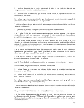 139
II - utilizar denominações ou frases sugestivas de que o leite materno necessite de
complementos, suplementos ou de enriquecimento;
III - utilizar frases ou expressões que induzam dúvida quanto à capacidade das mães de
amamentarem seus filhos;
IV - utilizar expressões ou denominações que identifiquem o produto como mais adequado à
alimentação infantil, conforme disposto em regulamento;
V - utilizar informações que possam induzir o uso dos produtos em virtude de falso conceito de
vantagem ou segurança;
VI - promover os produtos da empresa fabricante ou de outros estabelecimentos.
§ 1º O painel frontal dos rótulos desses produtos exibirá o seguinte destaque: "Este produto
somente deve ser usado para suplementar a alimentação do recém-nascido de alto risco mediante
prescrição médica e para uso exclusivo em unidades hospitalares".
§ 2º Os rótulos desses produtos exibirão no painel principal, de forma legível e de fácil
visualização, conforme disposto em regulamento, o seguinte destaque: "O Ministério da Saúde
adverte: O leite materno possui os nutrientes essenciais para o crescimento e desenvolvimento da
criança nos primeiros anos de vida".
§ 3º Os rótulos desses produtos exibirão um destaque para advertir sobre os riscos do preparo
inadequado e instruções para a sua correta preparação, inclusive medidas de higiene a serem
observadas e a dosagem para a diluição, quando for o caso.
§ 4º O produto referido no caput deste artigo é de uso hospitalar exclusivo, vedada sua
comercialização fora do âmbito dos serviços de saúde.
Art. 16. Com referência às embalagens ou rótulos de mamadeiras, bicos e chupetas, é vedado:
I - utilizar fotos, imagens de crianças ou ilustrações humanizadas;
II - utilizar frases ou expressões que induzam dúvida quanto à capacidade das mães de
amamentarem seus filhos;
III - utilizar frases, expressões ou ilustrações que possam sugerir semelhança desses produtos
com a mama ou o mamilo;
IV - utilizar expressões ou denominações que identifiquem o produto como apropriado para o
uso infantil, conforme disposto em regulamento;
V - utilizar informações que possam induzir o uso dos produtos baseado em falso conceito de
vantagem ou segurança;
VI - promover o produto da empresa fabricante ou de outros estabelecimentos.
§ 1º Os rótulos desses produtos deverão exibir no painel principal, conforme disposto em
regulamento, o seguinte destaque: "O Ministério da Saúde adverte: A criança que mama no peito
não necessita de mamadeira, bico ou chupeta. O uso de mamadeira, bico ou chupeta prejudica o
aleitamento materno".
 