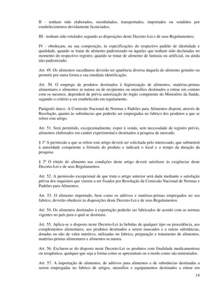 14
II - tenham sido elaborados, reembalados, transportados, importados ou vendidos por
estabelecimentos devidamente licenciados;
III - tenham sido rotulados segundo as disposições deste Decreto-Lei e de seus Regulamentos;
IV - obedeçam, na sua composição, às especificações do respectivo padrão de identidade e
qualidade, quando se tratar de alimento padronizado ou àqueles que tenham sido declaradas no
momento do respectivo registro, quando se tratar de alimento de fantasia ou artificial, ou ainda
não padronizado.
Art. 49. Os alimentos sucedâneos deverão ter aparência diversa daquela do alimento genuíno ou
permitir por outra forma a sua imediata identificação.
Art. 50. O emprego de produtos destinados à higienização de alimentos, matérias-primas
alimentares e alimentos in natura ou de recipientes ou utensílios destinados a entrar em contato
com os mesmos, dependerá de prévia autorização do órgão competente do Ministério da Saúde,
segundo o critério a ser estabelecido em regulamento.
Parágrafo único. A Comissão Nacional de Normas e Padrões para Alimentos disporá, através de
Resolução, quanto às substâncias que poderão ser empregadas no fabrico dos produtos a que se
refere este artigo.
Art. 51. Será permitido, excepcionalmente, expor à venda, sem necessidade de registro prévio,
alimentos elaborados em caráter experimental e destinados à pesquisa de mercado.
§ 1º A permissão a que se refere este artigo deverá ser solicitada pelo interessado, que submeterá
à autoridade competente a fórmula do produto e indicará o local e o tempo da duração da
pesquisa.
§ 2º O rótulo do alimento nas condições deste artigo deverá satisfazer às exigências deste
Decreto-Lei e de seus Regulamentos.
Art. 52. A permissão excepcional de que trata o artigo anterior será dada mediante a satisfação
prévia dos requisitos que vierem a ser fixados por Resolução da Comissão Nacional de Normas e
Padrões para Alimentos.
Art. 53. O alimento importado, bem como os aditivos e matérias-primas empregados no seu
fabrico, deverão obedecer às disposições deste Decreto-Lei e de seus Regulamentos.
Art. 54. Os alimentos destinados à exportação poderão ser fabricados de acordo com as normas
vigentes no país para o qual se destinam.
Art. 55. Aplica-se o disposto neste Decreto-Lei às bebidas de qualquer tipo ou procedência, aos
complementos alimentares, aos produtos destinados a serem mascados e a outras substâncias,
dotadas ou não de valor nutritivo, utilizadas no fabrico, preparação e tratamento de alimentos,
matérias-primas alimentares e alimentos in natura.
Art. 56. Excluem-se do disposto neste Decreto-Lei os produtos com finalidade medicamentosa
ou terapêutica, qualquer que seja a forma como se apresentam ou o modo como são ministrados.
Art. 57. A importação de alimentos, de aditivos para alimentos e de substâncias destinadas a
serem empregadas no fabrico de artigos, utensílios e equipamentos destinados a entrar em
 