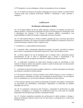 140
§ 2º É obrigatório o uso de embalagens e rótulos em mamadeiras, bicos ou chupetas.
Art. 17. Os rótulos de amostras dos produtos abrangidos por esta Lei exibirão, no painel frontal:
"Amostra grátis para avaliação profissional. Proibida a distribuição a mães, gestantes e
familiares".
CAPÍTULO IV
Da Educação e Informação ao Público
Art. 18. Os órgãos públicos da área de saúde, educação e pesquisa e as entidades associativas de
médicos-pediatras e nutricionistas participarão do processo de divulgação das informações sobre
a alimentação dos lactentes e de crianças de primeira infância, estendendo-se essa
responsabilidade ao âmbito de formação e capacitação de recursos humanos.
Art. 19. Todo material educativo e técnico-científico, qualquer que seja a sua forma, que trate de
alimentação de lactentes e de crianças de primeira infância atenderá aos dispositivos desta Lei e
incluirá informações explícitas sobre os seguintes itens:
I - os benefícios e a superioridade da amamentação;
II - a orientação sobre a alimentação adequada da gestante e da nutriz, com ênfase no preparo
para o início e a manutenção do aleitamento materno até 2 (dois) anos de idade ou mais;
III - os efeitos negativos do uso de mamadeira, bico ou chupeta sobre o aleitamento natural,
particularmente no que se refere às dificuldades para o retorno à amamentação e aos
inconvenientes inerentes ao preparo dos alimentos e à higienização desses produtos;
IV - as implicações econômicas da opção pelos alimentos usados em substituição ao leite
materno ou humano, ademais dos prejuízos causados à saúde do lactente pelo uso desnecessário
ou inadequado de alimentos artificiais;
V - a relevância do desenvolvimento de hábitos educativos e culturais reforçadores da utilização
dos alimentos constitutivos da dieta familiar.
§ 1º Os materiais educativos e técnico-científicos não conterão imagens ou textos, incluídos os
de profissionais e autoridades de saúde, que recomendem ou possam induzir o uso de chupetas,
bicos ou mamadeiras ou o uso de outros alimentos substitutivos do leite materno.
§ 2º Os materiais educativos que tratam da alimentação de lactentes não poderão ser produzidos
ou patrocinados por distribuidores, fornecedores, importadores ou fabricantes de produtos
abrangidos por esta Lei.
Art. 20. As instituições responsáveis pela formação e capacitação de profissionais de saúde
incluirão a divulgação e as estratégias de cumprimento desta Lei como parte do conteúdo
programático das disciplinas que abordem a alimentação infantil.
Art. 21. Constitui competência prioritária dos profissionais de saúde estimular e divulgar a
prática do aleitamento materno exclusivo até os 6 (seis) meses e continuado até os 2 (dois) anos
de idade ou mais.
 