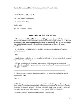 142
Brasília, 3 de janeiro de 2006; 185o da Independência e 118o da República.
LUIZ INÁCIO LULA DA SILVA
Luiz Paulo Teles Ferreira Barreto
Luiz Carlos Guedes Pinto
Saraiva Felipe
Ivan João Guimarães Ramalho
LEI Nº. 11.474, DE 15 DE MAIO DE 2007
Altera a Lei no 10.188, de 12 de fevereiro de 2001, que cria o Programa de Arrendamento
Residencial, institui o arrendamento residencial com opção de compra, e a Lei no 11.265, de 3
de janeiro de 2006, que regulamenta a comercialização de alimentos para lactentes e crianças
de primeira infância e também a de produtos de puericultura correlatos, e dá outras
providências.
O PRESIDENTE DA REPÚBLICA Faço saber que o Congresso Nacional decreta e eu
sanciono a seguinte
Lei:
Art. 1o Os arts. 1o, 2o, 3o, 4o, 5o e 8o da Lei no 10.188, de 12 de fevereiro de 2001, passam a
vigorar com a seguinte redação:
"Art. 1o Fica instituído o Programa de Arrendamento Residencial para atendimento da
necessidade de moradia da população de baixa renda, sob a forma de arrendamento residencial
com opção de compra.
.........................................................................................................................................
§ 3º Fica facultada a alienação dos imovéis adquiridos no âmbito do Programa sem prévio
arrendamento." (NR)
"Art. 2o ............................................................................................................................
............................................................................................................................................
§ 7º A alienação dos imóveis pertencentes ao patrimônio do fundo a que se refere o caput deste
artigo será efetivada diretamente pela CEF, constituindo o instrumento de alienação documento
hábil para cancelamento, perante o Cartório de Registro de Imóveis, das averbações pertinentes
às restrições e ao destaque de que tratam os §§ 3o e 4o deste artigo, observando-se:
I - o decurso do prazo contratual do Arrendamento Residencial; ou
 