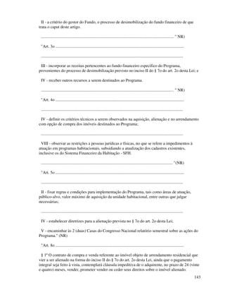 143
II - a critério do gestor do Fundo, o processo de desimobilização do fundo financeiro de que
trata o caput deste artigo.
................................................................................................................................ " NR)
"Art. 3o ............................................................................................................................
.........................................................................................................................................
III - incorporar as receitas pertencentes ao fundo financeiro específico do Programa,
provenientes do processo de desimobilização previsto no inciso II do § 7o do art. 2o desta Lei; e
IV - receber outros recursos a serem destinados ao Programa.
................................................................................................................................ " NR)
"Art. 4o ............................................................................................................................
.........................................................................................................................................
IV - definir os critérios técnicos a serem observados na aquisição, alienação e no arrendamento
com opção de compra dos imóveis destinados ao Programa;
.........................................................................................................................................
VIII - observar as restrições a pessoas jurídicas e físicas, no que se refere a impedimentos à
atuação em programas habitacionais, subsidiando a atualização dos cadastros existentes,
inclusive os do Sistema Financeiro da Habitação - SFH.
............................................................................................................................... "(NR)
"Art. 5o ............................................................................................................................
.........................................................................................................................................
II - fixar regras e condições para implementação do Programa, tais como áreas de atuação,
público-alvo, valor máximo de aquisição da unidade habitacional, entre outras que julgar
necessárias;
.........................................................................................................................................
IV - estabelecer diretrizes para a alienação prevista no § 7o do art. 2o desta Lei;
V - encaminhar às 2 (duas) Casas do Congresso Nacional relatório semestral sobre as ações do
Programa." (NR)
"Art. 8o ............................................................................................................................
§ 1º O contrato de compra e venda referente ao imóvel objeto de arrendamento residencial que
vier a ser alienado na forma do inciso II do § 7o do art. 2o desta Lei, ainda que o pagamento
integral seja feito à vista, contemplará cláusula impeditiva de o adquirente, no prazo de 24 (vinte
e quatro) meses, vender, prometer vender ou ceder seus direitos sobre o imóvel alienado.
 