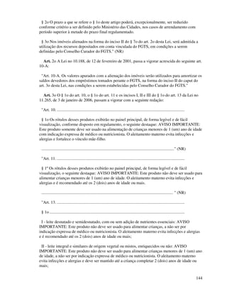 144
§ 2o O prazo a que se refere o § 1o deste artigo poderá, excepcionalmente, ser reduzido
conforme critério a ser definido pelo Ministério das Cidades, nos casos de arrendamento com
período superior à metade do prazo final regulamentado.
§ 3o Nos imóveis alienados na forma do inciso II do § 7o do art. 2o desta Lei, será admitida a
utilização dos recursos depositados em conta vinculada do FGTS, em condições a serem
definidas pelo Conselho Curador do FGTS." (NR)
Art. 2o A Lei no 10.188, de 12 de fevereiro de 2001, passa a vigorar acrescida do seguinte art.
10-A:
"Art. 10-A. Os valores apurados com a alienação dos imóveis serão utilizados para amortizar os
saldos devedores dos empréstimos tomados perante o FGTS, na forma do inciso II do caput do
art. 3o desta Lei, nas condições a serem estabelecidas pelo Conselho Curador do FGTS."
Art. 3o O § 1o do art. 10, o § 1o do art. 11 e os incisos I, II e III do § 1o do art. 13 da Lei no
11.265, de 3 de janeiro de 2006, passam a vigorar com a seguinte redação:
"Art. 10. ..........................................................................................................................
§ 1o Os rótulos desses produtos exibirão no painel principal, de forma legível e de fácil
visualização, conforme disposto em regulamento, o seguinte destaque: AVISO IMPORTANTE:
Este produto somente deve ser usado na alimentação de crianças menores de 1 (um) ano de idade
com indicação expressa de médico ou nutricionista. O aleitamento materno evita infecções e
alergias e fortalece o vínculo mãe-filho.
..............................................................................................................................." (NR)
"Art. 11. ..........................................................................................................................
§ 1º Os rótulos desses produtos exibirão no painel principal, de forma legível e de fácil
visualização, o seguinte destaque: AVISO IMPORTANTE: Este produto não deve ser usado para
alimentar crianças menores de 1 (um) ano de idade. O aleitamento materno evita infecções e
alergias e é recomendado até os 2 (dois) anos de idade ou mais.
.............................................................................................................................. " (NR)
"Art. 13. ..........................................................................................................................
§ 1o .................................................................................................................................
I - leite desnatado e semidesnatado, com ou sem adição de nutrientes essenciais: AVISO
IMPORTANTE: Este produto não deve ser usado para alimentar crianças, a não ser por
indicação expressa de médico ou nutricionista. O aleitamento materno evita infecções e alergias
e é recomendado até os 2 (dois) anos de idade ou mais;
II - leite integral e similares de origem vegetal ou mistos, enriquecidos ou não: AVISO
IMPORTANTE: Este produto não deve ser usado para alimentar crianças menores de 1 (um) ano
de idade, a não ser por indicação expressa de médico ou nutricionista. O aleitamento materno
evita infecções e alergias e deve ser mantido até a criança completar 2 (dois) anos de idade ou
mais;
 