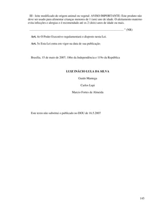 145
III - leite modificado de origem animal ou vegetal: AVISO IMPORTANTE: Este produto não
deve ser usado para alimentar crianças menores de 1 (um) ano de idade. O aleitamento materno
evita infecções e alergias e é recomendado até os 2 (dois) anos de idade ou mais.
.............................................................................................................................. " (NR)
Art. 4o O Poder Executivo regulamentará o disposto nesta Lei.
Art. 5o Esta Lei entra em vigor na data de sua publicação.
Brasília, 15 de maio de 2007; 186o da Independência e 119o da República
LUIZ INÁCIO LULA DA SILVA
Guido Mantega
Carlos Lupi
Marcio Fortes de Almeida
Este texto não substitui o publicado no DOU de 16.5.2007
 
