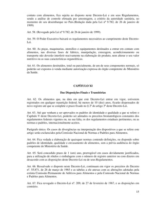 15
contato com alimentos, fica sujeita ao disposto neste Decreto-Lei e em seus Regulamentos,
sendo a análise de controle efetuada por amostragem, a critério da autoridade sanitária, no
momento do seu desembarque no País.(Redação dada pela Lei nº 9.782, de 26 de janeiro de
1999)
Art. 58. (Revogado pela Lei nº 9.782, de 26 de janeiro de 1999).
Art. 59. O Poder Executivo baixará os regulamentos necessários ao cumprimento deste Decreto-
Lei.
Art. 60. As peças, maquinarias, utensílios e equipamentos destinados a entrar em contato com
alimentos, nas diversas fases de fabrico, manipulação, estocagem, acondicionamento ou
transporte não deverão interferir nocivamente na elaboração do produto, nem alterar o seu valor
nutritivo ou as suas características organoléticas.
Art. 61. Os alimentos destituídos, total ou parcialmente, de um de seus componentes normais, só
poderão ser expostos à venda mediante autorização expressa do órgão competente do Ministério
da Saúde.
CAPÍTULO XI
Das Disposições Finais e Transitórias
Art. 62. Os alimentos que, na data em que este Decreto-Lei entrar em vigor, estiverem
registrados em qualquer repartição federal, há menos de 10 (dez) anos, ficarão dispensados de
novo registro até que se complete o prazo fixado no § 2º do artigo 3º deste Decreto-Lei.
Art. 63. Até que venham a ser aprovados os padrões de identidade e qualidade a que se refere o
Capítulo V deste Decreto-Lei, poderão ser adotados os preceitos bromatológicos constantes dos
regulamentos federais vigentes ou, na sua falta, os dos regulamentos estaduais pertinentes, ou as
normas e padrões, internacionalmente aceitos.
Parágrafo único. Os casos de divergências na interpretação dos dispositivos a que se refere este
artigo serão esclarecidos pela Comissão Nacional de Normas e Padrões para Alimentos.
Art. 64. Fica vedada a elaboração de quaisquer normas contendo definições, ou dispondo sobre
padrões de identidade, qualidade e envasamento de alimentos, sem a prévia audiência do órgão
competente do Ministério da Saúde.
Art. 65. Será concedido prazo de 1 (um) ano, prorrogável em casos devidamente justificados,
para a utilização de rótulos e embalagens com o número de registro anterior ou com dizeres em
desacordo com as disposições deste Decreto-Lei ou de seus Regulamentos.
Art. 66. Ressalvado o disposto neste Decreto-Lei, continuam em vigor os preceitos do Decreto
nº. 55.871, de 26 de março de 1965 e as tabelas a ele anexas com as alterações adotadas pela
extinta Comissão Permanente de Aditivos para Alimentos e pela Comissão Nacional de Normas
e Padrões para Alimentos.
Art. 67. Fica revogado o Decreto-Lei nº. 209, de 27 de fevereiro de 1967, e as disposições em
contrário.
 
