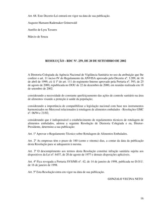 16
Art. 68. Este Decreto-Lei entrará em vigor na data de sua publicação.
Augusto Hamann Rademaker Grünewald
Aurélio de Lyra Tavares
Márcio de Souza
RESOLUÇÃO - RDC Nº. 259, DE 20 DE SETEMBRO DE 2002
A Diretoria Colegiada da Agência Nacional de Vigilância Sanitária no uso da atribuição que lhe
confere o art. 11 inciso IV do Regulamento da ANVISA aprovado pelo Decreto nº. 3.209, de 16
de abril de 1999, c/c § 1º do art. 111 do regimento Interno aprovado pela Portaria nº. 593, de 25
de agosto de 2000, republicada no DOU de 22 de dezembro de 2000, em reunião realizada em 18
de setembro de 2002.
considerando a necessidade do constante aperfeiçoamento das ações de controle sanitário na área
de alimentos visando a proteção à saúde da população;
considerando a importância de compatibilizar a legislação nacional com base nos instrumentos
harmonizados no Mercosul relacionados à rotulagem de alimentos embalados - Resoluções GMC
nº. 06/94 e 21/02;
considerando que é indispensável o estabelecimento de regulamentos técnicos de rotulagem de
alimentos embalados, adotou a seguinte Resolução de Diretoria Colegiada e eu, Diretor-
Presidente, determino a sua publicação:
Art. 1º Aprovar o Regulamento Técnico sobre Rotulagem de Alimentos Embalados.
Art. 2º As empresas têm o prazo de 180 (cento e oitenta) dias, a contar da data da publicação
desta Resolução para se adequarem à mesma.
Art. 3º O descumprimento aos termos desta Resolução constitui infração sanitária sujeita aos
dispositivos da Lei nº. 6437, de 20 de agosto de 1977 e demais disposições aplicáveis.
Art. 4º Fica revogada a Portaria SVS/MS nº. 42, de 14 de janeiro de 1998, publicada no D.O.U.
de 16 de janeiro de 1998.
Art. 5º Esta Resolução entra em vigor na data de sua publicação.
GONZALO VECINA NETO
 