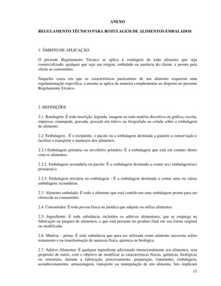 17
ANEXO
REGULAMENTO TÉCNICO PARA ROTULAGEM DE ALIMENTOS EMBALADOS
1. ÂMBITO DE APLICAÇÃO
O presente Regulamento Técnico se aplica à rotulagem de todo alimento que seja
comercializado, qualquer que seja sua origem, embalado na ausência do cliente, e pronto para
oferta ao consumidor.
Naqueles casos em que as características particulares de um alimento requerem uma
regulamentação específica, a mesma se aplica de maneira complementar ao disposto no presente
Regulamento Técnico.
2. DEFINIÇÕES
2.1. Rotulagem: É toda inscrição, legenda, imagem ou toda matéria descritiva ou gráfica, escrita,
impressa, estampada, gravada, gravada em relevo ou litografada ou colada sobre a embalagem
do alimento.
2.2. Embalagem : É o recipiente, o pacote ou a embalagem destinada a garantir a conservação e
facilitar o transporte e manuseio dos alimentos.
2.2.1.Embalagem primária ou envoltório primário: É a embalagem que está em contato direto
com os alimentos.
2.2.2. Embalagem secundária ou pacote: É a embalagem destinada a conter a(s) embalagem(ns)
primária(s).
2.2.3. Embalagem terciária ou embalagem : É a embalagem destinada a conter uma ou várias
embalagens secundárias.
2.3. Alimento embalado: É todo o alimento que está contido em uma embalagem pronta para ser
oferecida ao consumidor.
2.4. Consumidor: É toda pessoa física ou jurídica que adquire ou utiliza alimentos.
2.5. Ingrediente: É toda substância, incluídos os aditivos alimentares, que se emprega na
fabricação ou preparo de alimentos, e que está presente no produto final em sua forma original
ou modificada.
2.6. Matéria - prima: É toda substância que para ser utilizada como alimento necessita sofrer
tratamento e ou transformação de natureza física, química ou biológica.
2.7. Aditivo Alimentar: É qualquer ingrediente adicionado intencionalmente aos alimentos, sem
propósito de nutrir, com o objetivo de modificar as características físicas, químicas, biológicas
ou sensoriais, durante a fabricação, processamento, preparação, tratamento, embalagem,
acondicionamento, armazenagem, transporte ou manipulação de um alimento. Isto implicará
 