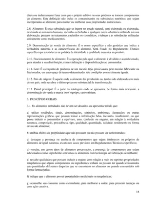 18
direta ou indiretamente fazer com que o próprio aditivo ou seus produtos se tornem componentes
do alimento. Esta definição não inclui os contaminantes ou substâncias nutritivas que sejam
incorporadas ao alimento para manter ou melhorar suas propriedades nutricionais.
2.8. Alimento: É toda substância que se ingere no estado natural, semi-elaborada ou elaborada,
destinada ao consumo humano, incluídas as bebidas e qualquer outra substância utilizada em sua
elaboração, preparo ou tratamento, excluídos os cosméticos, o tabaco e as substâncias utilizadas
unicamente como medicamentos.
2.9. Denominação de venda do alimento: É o nome específico e não genérico que indica a
verdadeira natureza e as características do alimento. Será fixado no Regulamento Técnico
específico que estabelecer os padrões de identidade e qualidade inerentes ao produto.
2.10. Fracionamento de alimento: É a operação pela qual o alimento é dividido e acondicionado,
para atender a sua distribuição, comercialização e disponibilização ao consumidor.
2.11. Lote: É o conjunto de produtos de um mesmo tipo, processados pelo mesmo fabricante ou
fracionador, em um espaço de tempo determinado, sob condições essencialmente iguais.
2.12. País de origem: É aquele onde o alimento foi produzido ou, tendo sido elaborado em mais
de um país, onde recebeu o último processo substancial de transformação.
2.13. Painel principal: É a parte da rotulagem onde se apresenta, de forma mais relevante, a
denominação de venda e marca ou o logotipo, caso existam.
3. PRINCÍPIOS GERAIS
3.1. Os alimentos embalados não devem ser descritos ou apresentar rótulo que:
a) utilize vocábulos, sinais, denominações, símbolos, emblemas, ilustrações ou outras
representações gráficas que possam tornar a informação falsa, incorreta, insuficiente, ou que
possa induzir o consumidor a equívoco, erro, confusão ou engano, em relação à verdadeira
natureza, composição, procedência, tipo, qualidade, quantidade, validade, rendimento ou forma
de uso do alimento;
b) atribua efeitos ou propriedades que não possuam ou não possam ser demonstradas;
c) destaque a presença ou ausência de componentes que sejam intrínsecos ou próprios de
alimentos de igual natureza, exceto nos casos previstos em Regulamentos Técnicos específicos;
d) ressalte, em certos tipos de alimentos processados, a presença de componentes que sejam
adicionados como ingredientes em todos os alimentos com tecnologia de fabricação semelhante;
e) ressalte qualidades que possam induzir a engano com relação a reais ou supostas propriedades
terapêuticas que alguns componentes ou ingredientes tenham ou possam ter quando consumidos
em quantidades diferentes daquelas que se encontram no alimento ou quando consumidos sob
forma farmacêutica;
f) indique que o alimento possui propriedades medicinais ou terapêuticas;
g) aconselhe seu consumo como estimulante, para melhorar a saúde, para prevenir doenças ou
com ação curativa.
 
