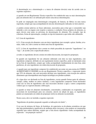 20
A denominação ou a denominação e a marca do alimento deve(m) estar de acordo com os
seguintes requisitos :
a) quando em um Regulamento Técnico específico for estabelecido uma ou mais denominações
para um alimento deve ser utilizado pelo menos uma dessas denominações;
b) pode ser empregada uma denominação consagrada, de fantasia, de fábrica ou uma marca
registrada, sempre que seja acompanhada de uma das denominações indicadas no item anterior;
c) podem constar palavras ou frases adicionais, necessárias para evitar que o consumidor seja
induzido a erro ou engano com respeito a natureza e condições físicas próprias do alimento, as
quais devem estar junto ou próximas da denominação do alimento. Por exemplo: tipo de
cobertura, forma de apresentação, condição ou tipo de tratamento a que tenha sido submetido.
6.2. Lista de ingredientes
6.2.1. Com exceção de alimentos com um único ingrediente (por exemplo: açúcar, farinha, erva-
mate, vinho, etc.) deve constar no rótulo uma lista de ingredientes.
6.2.2. A lista de ingredientes deve constar no rótulo precedida da expressão "ingredientes:" ou
"ingr.:", de acordo com o especificado abaixo:
a) todos os ingredientes devem constar em ordem decrescente, da respectiva proporção;
b) quando um ingrediente for um alimento elaborado com dois ou mais ingredientes, este
ingrediente composto, definido em um regulamento técnico específico, pode ser declarado como
tal na lista de ingredientes, sempre que venha acompanhado imediatamente de uma lista, entre
parênteses, de seus ingredientes em ordem decrescente de proporção;
c) quando para um ingrediente composto for estabelecido um nome em uma norma do CODEX
ALIMENTARIUS FAO/OMS ou em um Regulamento Técnico específico, e represente menos
que 25% do alimento, não será necessário declarar seus ingredientes, com exceção dos aditivos
alimentares que desempenhem uma função tecnológica no produto acabado;
d) a água deve ser declarada na lista de ingredientes, exceto quando formar parte de salmoras,
xaropes, caldas, molhos ou outros similares, e estes ingredientes compostos forem declarados
como tais na lista de ingredientes não será necessário declarar a água e outros componentes
voláteis que se evaporem durante a fabricação;
e) quando se tratar de alimentos desidratados, concentrados, condensados ou evaporados, que
necessitam de reconstituição para seu consumo, através da adição de água, os ingredientes
podem ser enumerados em ordem de proporção (m/m) no alimento reconstituído.
Nestes casos, deve ser incluída a seguinte expressão:
"Ingredientes do produto preparado segundo as indicações do rótulo" ;
f) no caso de misturas de frutas, de hortaliças, de especiarias ou de plantas aromáticas em que
não haja predominância significativa de nenhuma delas (em peso), estas podem ser enumeradas
seguindo uma ordem diferente, sempre que a lista desses ingredientes venha acompanhada da
expressão: " em proporção variável".
 