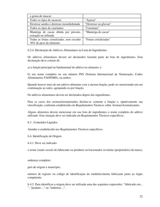 22
a goma de mascar.
Todos os tipos de sacarose "Açúcar"
Dextrose anidra e dextrose monohidratada "Dextrose ou glicose"
Todos os tipos de caseinatos "Caseinato"
Manteiga de cacau obtida por pressão,
extração ou refinada
"Manteiga de cacau"
Todas as frutas cristalizadas, sem exceder
30% do peso do alimento
"Frutas cristalizadas"
6.2.4. Declaração de Aditivos Alimentares na Lista de Ingredientes
Os aditivos alimentares devem ser declarados fazendo parte da lista de ingredientes. Esta
declaração deve constar de:
a) a função principal ou fundamental do aditivo no alimento; e
b) seu nome completo ou seu número INS (Sistema Internacional de Numeração, Codex
Alimentarius FAO/OMS), ou ambos.
Quando houver mais de um aditivo alimentar com a mesma função, pode ser mencionado um em
continuação ao outro, agrupando-os por função.
Os aditivos alimentares devem ser declarados depois dos ingredientes.
Para os casos dos aromas/aromatizantes declara-se somente a função e, optativamente sua
classificação, conforme estabelecido em Regulamentos Técnicos sobre Aromas/Aromatizantes.
Alguns alimentos devem mencionar em sua lista de ingredientes o nome completo do aditivo
utilizado. Esta situação deve ser indicada em Regulamentos Técnicos específicos.
6.3 . Conteúdos Líquidos
Atender o estabelecido nos Regulamentos Técnicos específicos.
6.4. Identificação de Origem
6.4.1. Deve ser indicado:
o nome (razão social) do fabricante ou produtor ou fracionador ou titular (proprietário) da marca;
endereço completo;
país de origem e município;
número de registro ou código de identificação do estabelecimento fabricante junto ao órgão
competente.
6.4.2. Para identificar a origem deve ser utilizada uma das seguintes expressões: "fabricado em...
", "produto ..." ou "indústria ...".
 