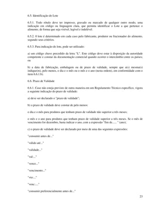23
6.5. Identificação do Lote
6.5.1. Todo rótulo deve ter impresso, gravado ou marcado de qualquer outro modo, uma
indicação em código ou linguagem clara, que permita identificar o Lote a que pertence o
alimento, de forma que seja visível, legível e indelével.
6.5.2. 0 lote é determinado em cada caso pelo fabricante, produtor ou fracionador do alimento,
segundo seus critérios.
6.5.3. Para indicação do lote, pode ser utilizado:
a) um código chave precedido da letra "L". Este código deve estar à disposição da autoridade
competente e constar da documentação comercial quando ocorrer o intercâmbio entre os países;
ou
b) a data de fabricação, embalagem ou de prazo de validade, sempre que a(s) mesma(s)
indique(m), pelo menos, o dia e o mês ou o mês e o ano (nesta ordem), em conformidade com o
item 6.6.1.b).
6.6. Prazo de Validade
6.6.1. Caso não esteja previsto de outra maneira em um Regulamento Técnico específico, vigora
a seguinte indicação do prazo de validade:
a) deve ser declarado o "prazo de validade";
b) o prazo de validade deve constar de pelo menos:
o dia e o mês para produtos que tenham prazo de validade não superior a três meses;
o mês e o ano para produtos que tenham prazo de validade superior a três meses. Se o mês de
vencimento for dezembro, basta indicar o ano, com a expressão "fim de...... " (ano);
c) o prazo de validade deve ser declarado por meio de uma das seguintes expressões:
"consumir antes de..."
"válido até..."
"validade..."
"val:..."
"vence..."
"vencimento..."
"vto:..."
"venc:...."
"consumir preferencialmente antes de..."
 
