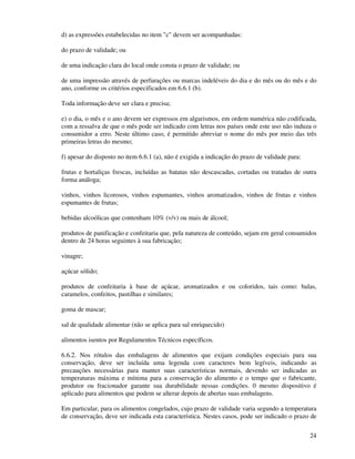 24
d) as expressões estabelecidas no item "c" devem ser acompanhadas:
do prazo de validade; ou
de uma indicação clara do local onde consta o prazo de validade; ou
de uma impressão através de perfurações ou marcas indeléveis do dia e do mês ou do mês e do
ano, conforme os critérios especificados em 6.6.1 (b).
Toda informação deve ser clara e precisa;
e) o dia, o mês e o ano devem ser expressos em algarismos, em ordem numérica não codificada,
com a ressalva de que o mês pode ser indicado com letras nos países onde este uso não induza o
consumidor a erro. Neste último caso, é permitido abreviar o nome do mês por meio das três
primeiras letras do mesmo;
f) apesar do disposto no item 6.6.1 (a), não é exigida a indicação do prazo de validade para:
frutas e hortaliças frescas, incluídas as batatas não descascadas, cortadas ou tratadas de outra
forma análoga;
vinhos, vinhos licorosos, vinhos espumantes, vinhos aromatizados, vinhos de frutas e vinhos
espumantes de frutas;
bebidas alcoólicas que contenham 10% (v/v) ou mais de álcool;
produtos de panificação e confeitaria que, pela natureza de conteúdo, sejam em geral consumidos
dentro de 24 horas seguintes à sua fabricação;
vinagre;
açúcar sólido;
produtos de confeitaria à base de açúcar, aromatizados e ou coloridos, tais como: balas,
caramelos, confeitos, pastilhas e similares;
goma de mascar;
sal de qualidade alimentar (não se aplica para sal enriquecido)
alimentos isentos por Regulamentos Técnicos específicos.
6.6.2. Nos rótulos das embalagens de alimentos que exijam condições especiais para sua
conservação, deve ser incluída uma legenda com caracteres bem legíveis, indicando as
precauções necessárias para manter suas características normais, devendo ser indicadas as
temperaturas máxima e mínima para a conservação do alimento e o tempo que o fabricante,
produtor ou fracionador garante sua durabilidade nessas condições. 0 mesmo dispositivo é
aplicado para alimentos que podem se alterar depois de abertas suas embalagens.
Em particular, para os alimentos congelados, cujo prazo de validade varia segundo a temperatura
de conservação, deve ser indicada esta característica. Nestes casos, pode ser indicado o prazo de
 