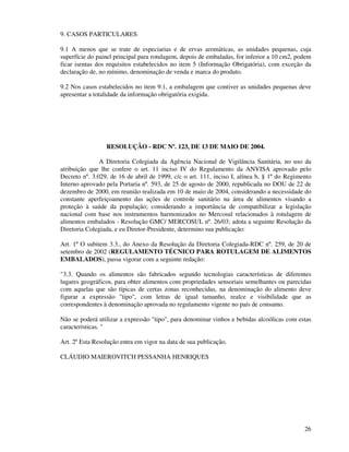 26
9. CASOS PARTICULARES
9.1 A menos que se trate de especiarias e de ervas aromáticas, as unidades pequenas, cuja
superfície do painel principal para rotulagem, depois de embaladas, for inferior a 10 cm2, podem
ficar isentas dos requisitos estabelecidos no item 5 (Informação Obrigatória), com exceção da
declaração de, no mínimo, denominação de venda e marca do produto.
9.2 Nos casos estabelecidos no item 9.1, a embalagem que contiver as unidades pequenas deve
apresentar a totalidade da informação obrigatória exigida.
RESOLUÇÃO - RDC Nº. 123, DE 13 DE MAIO DE 2004.
A Diretoria Colegiada da Agência Nacional de Vigilância Sanitária, no uso da
atribuição que lhe confere o art. 11 inciso IV do Regulamento da ANVISA aprovado pelo
Decreto nº. 3.029, de 16 de abril de 1999, c/c o art. 111, inciso I, alínea b, § 1º do Regimento
Interno aprovado pela Portaria nº. 593, de 25 de agosto de 2000, republicada no DOU de 22 de
dezembro de 2000, em reunião realizada em 10 de maio de 2004, considerando a necessidade do
constante aperfeiçoamento das ações de controle sanitário na área de alimentos visando a
proteção à saúde da população; considerando a importância de compatibilizar a legislação
nacional com base nos instrumentos harmonizados no Mercosul relacionados à rotulagem de
alimentos embalados - Resolução GMC/ MERCOSUL nº. 26/03; adota a seguinte Resolução da
Diretoria Colegiada, e eu Diretor-Presidente, determino sua publicação:
Art. 1º O subitem 3.3., do Anexo da Resolução da Diretoria Colegiada-RDC nº. 259, de 20 de
setembro de 2002 (REGULAMENTO TÉCNICO PARA ROTULAGEM DE ALIMENTOS
EMBALADOS), passa vigorar com a seguinte redação:
"3.3. Quando os alimentos são fabricados segundo tecnologias características de diferentes
lugares geográficos, para obter alimentos com propriedades sensoriais semelhantes ou parecidas
com aquelas que são típicas de certas zonas reconhecidas, na denominação do alimento deve
figurar a expressão "tipo", com letras de igual tamanho, realce e visibilidade que as
correspondentes à denominação aprovada no regulamento vigente no país de consumo.
Não se poderá utilizar a expressão "tipo", para denominar vinhos e bebidas alcoólicas com estas
características. "
Art. 2º Esta Resolução entra em vigor na data de sua publicação.
CLÁUDIO MAIEROVITCH PESSANHA HENRIQUES
 