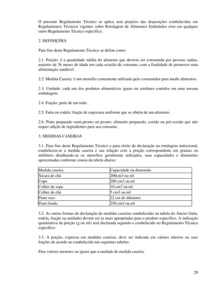 28
O presente Regulamento Técnico se aplica sem prejuízo das disposições estabelecidas em
Regulamentos Técnicos vigentes sobre Rotulagem de Alimentos Embalados e/ou em qualquer
outro Regulamento Técnico específico.
2. DEFINIÇÕES
Para fins deste Regulamento Técnico se define como:
2.1. Porção: é a quantidade média do alimento que deveria ser consumida por pessoas sadias,
maiores de 36 meses de idade em cada ocasião de consumo, com a finalidade de promover uma
alimentação saudável.
2.2. Medida Caseira: é um utensílio comumente utilizado pelo consumidor para medir alimentos.
2.3. Unidade: cada um dos produtos alimentícios iguais ou similares contidos em uma mesma
embalagem.
2.4. Fração: parte de um todo.
2.5. Fatia ou rodela: fração de espessura uniforme que se obtém de um alimento.
2.6. Prato preparado semi-pronto ou pronto: alimento preparado, cozido ou pré-cozido que não
requer adição de ingredientes para seu consumo.
3. MEDIDAS CASEIRAS
3.1. Para fins deste Regulamento Técnico e para efeito de declaração na rotulagem nutricional,
estabeleceu-se a medida caseira e sua relação com a porção correspondente em gramas ou
mililitros detalhando-se os utensílios geralmente utilizados, suas capacidades e dimensões
aproximadas conforme consta da tabela abaixo:
Medida caseira Capacidade ou dimensão
Xícara de chá 200cm3 ou ml
Copo 200 cm3 ou ml
Colher de sopa 10 cm3 ou ml
Colher de chá 5 cm3 ou ml
Prato raso 22 cm de diâmetro
Prato fundo 250 cm3 ou ml
3.2. As outras formas de declaração de medidas caseiras estabelecidas na tabela do Anexo (fatia,
rodela, fração ou unidade) devem ser as mais apropriadas para o produto específico. A indicação
quantitativa da porção (g ou ml) será declarada segundo o estabelecido no Regulamento Técnico
específico.
3.3. A porção, expressa em medidas caseiras, deve ser indicada em valores inteiros ou suas
frações de acordo ao estabelecido nas seguintes tabelas:
Para valores menores ou iguais que a unidade de medida caseira:
 