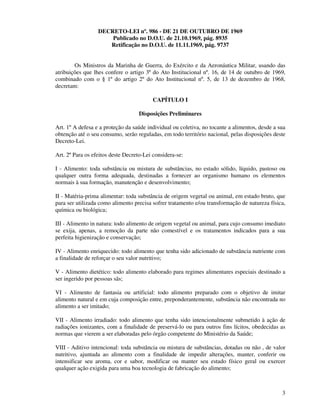 3
DECRETO-LEI nº. 986 - DE 21 DE OUTUBRO DE 1969
Publicado no D.O.U. de 21.10.1969, pág. 8935
Retificação no D.O.U. de 11.11.1969, pág. 9737
Os Ministros da Marinha de Guerra, do Exército e da Aeronáutica Militar, usando das
atribuições que lhes confere o artigo 3º do Ato Institucional nº. 16, de 14 de outubro de 1969,
combinado com o § 1º do artigo 2º do Ato Institucional nº. 5, de 13 de dezembro de 1968,
decretam:
CAPÍTULO I
Disposições Preliminares
Art. 1º A defesa e a proteção da saúde individual ou coletiva, no tocante a alimentos, desde a sua
obtenção até o seu consumo, serão reguladas, em todo território nacional, pelas disposições deste
Decreto-Lei.
Art. 2º Para os efeitos deste Decreto-Lei considera-se:
I - Alimento: toda substância ou mistura de substâncias, no estado sólido, líquido, pastoso ou
qualquer outra forma adequada, destinadas a fornecer ao organismo humano os elementos
normais à sua formação, manutenção e desenvolvimento;
II - Matéria-prima alimentar: toda substância de origem vegetal ou animal, em estado bruto, que
para ser utilizada como alimento precisa sofrer tratamento e/ou transformação de natureza física,
química ou biológica;
III - Alimento in natura: todo alimento de origem vegetal ou animal, para cujo consumo imediato
se exija, apenas, a remoção da parte não comestível e os tratamentos indicados para a sua
perfeita higienização e conservação;
IV - Alimento enriquecido: todo alimento que tenha sido adicionado de substância nutriente com
a finalidade de reforçar o seu valor nutritivo;
V - Alimento dietético: todo alimento elaborado para regimes alimentares especiais destinado a
ser ingerido por pessoas sãs;
VI - Alimento de fantasia ou artificial: todo alimento preparado com o objetivo de imitar
alimento natural e em cuja composição entre, preponderantemente, substância não encontrada no
alimento a ser imitado;
VII - Alimento irradiado: todo alimento que tenha sido intencionalmente submetido à ação de
radiações ionizantes, com a finalidade de preservá-lo ou para outros fins lícitos, obedecidas as
normas que vierem a ser elaboradas pelo órgão competente do Ministério da Saúde;
VIII - Aditivo intencional: toda substância ou mistura de substâncias, dotadas ou não , de valor
nutritivo, ajuntada ao alimento com a finalidade de impedir alterações, manter, conferir ou
intensificar seu aroma, cor e sabor, modificar ou manter seu estado físico geral ou exercer
qualquer ação exigida para uma boa tecnologia de fabricação do alimento;
 