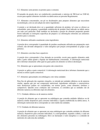 31
5.2. Alimentos semi-prontos ou prontos para o consumo
O tamanho da porção deve ser estabelecido considerando o máximo de 500 kcal ou 2100 kJ,
exceto para aqueles alimentos incluídos na tabela anexa ao presente Regulamento.
5.3. Alimentos concentrados, em pó ou desidratados para preparar alimentos que necessitem
reconstituição, com ou sem adição de outros ingredientes
A porção a ser declarada deve ser a quantidade suficiente do produto, tal como se oferece ao
consumidor, para preparar a quantidade estabelecida de produto final indicado na tabela anexa
em cada caso particular. Pode também ser declarada a porção do alimento preparado quando
forem indicadas as instruções específicas de preparo e as informações referentes aos alimentos
prontos para o consumo.
5.4. Alimentos utilizados usualmente como ingredientes
A porção deve corresponder à quantidade de produto usualmente utilizada nas preparações mais
comuns, não devendo ultrapassar o valor energético por porção correspondente ao grupo a que
pertence.
5.5. Alimentos com duas fases separáveis
A porção deve corresponder à fase drenada ou escorrida, exceto para aqueles alimentos onde
tanto a parte sólida quanto a líquida são habitualmente consumidas. A informação nutricional
deve informar claramente sobre qual ou quais partes do alimento se refere à declaração.
5.6. Alimentos que se apresentam com partes não comestíveis
A porção se aplica a parte comestível. A informação nutricional deve informar claramente que a
mesma se refere à parte comestível.
5.7. Alimentos apresentados em embalagens com várias unidades
Para fins de aplicação das seguintes situações, se entende por unidades idênticas ou de natureza
similar, aquelas que por sua composição nutricional, ingredientes utilizados e características
mais destacáveis podem ser consideradas, em termos gerais, como alimentos similares e
comparáveis. Quando essas condições não ocorrerem, se considera que as unidades são de
diferente natureza ou diferentes tipos de alimentos.
5.7.1. Unidades idênticas ou de natureza similar
A porção do alimento que se apresente na embalagem que contenha unidades idênticas ou de
natureza similar disponíveis para consumo individual, é aquela estabelecida na tabela anexa. A
informação nutricional deve corresponder ao valor médio das unidades.
5.7.2. Unidades de diferente natureza
A porção do alimento que se apresente em uma embalagem que contenha unidades de diferente
natureza, disponíveis para consumo individual, é a correspondente, segundo a tabela, a cada um
dos alimentos presentes na embalagem. Deve ser declarado o valor energético e o conteúdo de
nutrientes de cada uma das unidades.
 