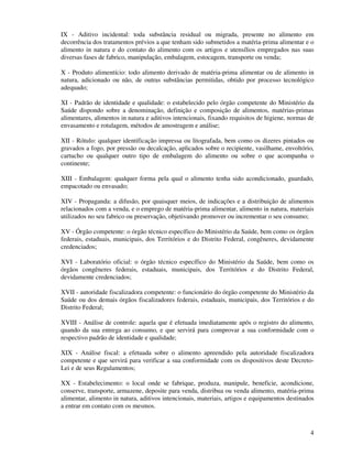 4
IX - Aditivo incidental: toda substância residual ou migrada, presente no alimento em
decorrência dos tratamentos prévios a que tenham sido submetidos a matéria-prima alimentar e o
alimento in natura e do contato do alimento com os artigos e utensílios empregados nas suas
diversas fases de fabrico, manipulação, embalagem, estocagem, transporte ou venda;
X - Produto alimentício: todo alimento derivado de matéria-prima alimentar ou de alimento in
natura, adicionado ou não, de outras substâncias permitidas, obtido por processo tecnológico
adequado;
XI - Padrão de identidade e qualidade: o estabelecido pelo órgão competente do Ministério da
Saúde dispondo sobre a denominação, definição e composição de alimentos, matérias-primas
alimentares, alimentos in natura e aditivos intencionais, fixando requisitos de higiene, normas de
envasamento e rotulagem, métodos de amostragem e análise;
XII - Rótulo: qualquer identificação impressa ou litografada, bem como os dizeres pintados ou
gravados a fogo, por pressão ou decalcação, aplicados sobre o recipiente, vasilhame, envoltório,
cartucho ou qualquer outro tipo de embalagem do alimento ou sobre o que acompanha o
continente;
XIII - Embalagem: qualquer forma pela qual o alimento tenha sido acondicionado, guardado,
empacotado ou envasado;
XIV - Propaganda: a difusão, por quaisquer meios, de indicações e a distribuição de alimentos
relacionados com a venda, e o emprego de matéria-prima alimentar, alimento in natura, materiais
utilizados no seu fabrico ou preservação, objetivando promover ou incrementar o seu consumo;
XV - Órgão competente: o órgão técnico específico do Ministério da Saúde, bem como os órgãos
federais, estaduais, municipais, dos Territórios e do Distrito Federal, congêneres, devidamente
credenciados;
XVI - Laboratório oficial: o órgão técnico específico do Ministério da Saúde, bem como os
órgãos congêneres federais, estaduais, municipais, dos Territórios e do Distrito Federal,
devidamente credenciados;
XVII - autoridade fiscalizadora competente: o funcionário do órgão competente do Ministério da
Saúde ou dos demais órgãos fiscalizadores federais, estaduais, municipais, dos Territórios e do
Distrito Federal;
XVIII - Análise de controle: aquela que é efetuada imediatamente após o registro do alimento,
quando da sua entrega ao consumo, e que servirá para comprovar a sua conformidade com o
respectivo padrão de identidade e qualidade;
XIX - Análise fiscal: a efetuada sobre o alimento apreendido pela autoridade fiscalizadora
competente e que servirá para verificar a sua conformidade com os dispositivos deste Decreto-
Lei e de seus Regulamentos;
XX - Estabelecimento: o local onde se fabrique, produza, manipule, beneficie, acondicione,
conserve, transporte, armazene, deposite para venda, distribua ou venda alimento, matéria-prima
alimentar, alimento in natura, aditivos intencionais, materiais, artigos e equipamentos destinados
a entrar em contato com os mesmos.
 