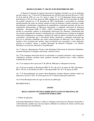 47
RESOLUÇÃO-RDC Nº. 360, DE 23 DE DEZEMBRO DE 2003
A Diretoria Colegiada da Agência Nacional de Vigilância Sanitária, no uso da atribuição
que lhe confere o art. 11 inciso IV do Regulamento da ANVISA aprovado pelo Decreto nº 3.029,
de 16 de abril de 1999, c/c o art. 111, inciso I, alínea “b”, § 1º do Regimento Interno aprovado
pela Portaria nº 593, de 25 de agosto de 2000, republicada no DOU de 22 de dezembro de 2000,
em reunião realizada em 17 de dezembro de 2003 considerando a necessidade do constante
aperfeiçoamento das ações de controle sanitário na área de alimentos visando a proteção à saúde
da população; considerando a importância de compatibilizar a legislação nacional com base nos
instrumentos harmonizados no Mercosul relacionados à rotulagem nutricional de alimentos
embalados - Resoluções GMC nº 44/03 e 46/03; considerando que a rotulagem nutricional
facilita ao consumidor conhecer as propriedades nutricionais dos alimentos, contribuindo para
um consumo adequado dos mesmos; considerando que a informação que se declara na rotulagem
nutricional complementa as estratégias e políticas de saúde dos países em benefício da saúde do
consumidor; considerando que é conveniente definir claramente a rotulagem nutricional que
deve ter os alimentos embalados que sejam comercializados no Mercosul, com o objetivo de
facilitar a livre circulação dos mesmos, atuar em benefício do consumidor e evitar obstáculos
técnicos ao comércio. adotou a seguinte Resolução de Diretoria Colegiada e eu, Diretor-
Presidente, em exercício, determino a sua publicação:
Art. 1º Aprovar o Regulamento Técnico sobre Rotulagem Nutricional de Alimentos Embalados,
tornando obrigatória a rotulagem nutricional, conforme Anexo.
Art. 2º Na rotulagem nutricional devem ser declarados os seguintes nutrientes: valor energético,
carboidratos, proteínas, gorduras totais, gorduras saturadas, gorduras trans e sódio, conforme
estabelecido no Anexo.
Art. 3º As empresas têm o prazo até 31 de julho de 2006 para se adequarem à mesma.
Art. 4º Ficam revogadas as Resoluções-RDC Nº 39 e 40, de 21 de março de 2001, Resolução -
RE nº 198, de 11 de setembro de 2001 e a Resolução-RDC 207, de 1º de agosto de 2003.
Art. 5º O descumprimento aos termos desta Resolução constitui infração sanitária sujeita aos
dispositivos da Lei nº 6437, de 20 de agosto de 1977 e demais disposições aplicáveis.
Art. 6º Esta Resolução entra em vigor na data de sua publicação.
RICARDO OLIVA
ANEXO
REGULAMENTO TÉCNICO SOBRE ROTULAGEM NUTRICIONAL DE
ALIMENTOS EMBALADOS
1. Âmbito de aplicação.
O presente Regulamento Técnico se aplica à rotulagem nutricional dos alimentos produzidos e
comercializados, qualquer que seja sua origem, embalados na ausência do cliente e prontos para
serem oferecidos aos consumidores.
 