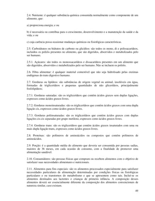 49
2.4. Nutriente: é qualquer substância química consumida normalmente como componente de um
alimento, que:
a) proporciona energia; e ou
b) é necessária ou contribua para o crescimento, desenvolvimento e a manutenção da saúde e da
vida; e ou
c) cuja carência possa ocasionar mudanças químicas ou fisiológicas características.
2.5. Carboidratos ou hidratos de carbono ou glicídios: são todos os mono, di e polissacarídeos,
incluídos os polióis presentes no alimento, que são digeridos, absorvidos e metabolizados pelo
ser humano.
2.5.1. Açúcares: são todos os monossacarídeos e dissacarídeos presentes em um alimento que
são digeridos, absorvidos e metabolizados pelo ser humano. Não se incluem os polióis.
2.6. Fibra alimentar: é qualquer material comestível que não seja hidrolisado pelas enzimas
endógenas do trato digestivo humano.
2.7. Gorduras ou lipídeos: são substâncias de origem vegetal ou animal, insolúveis em água,
formadas de triglicerídeos e pequenas quantidades de não glicerídeos, principalmente
fosfolipídeos;
2.7.1. Gorduras saturadas: são os triglicerídeos que contém ácidos graxos sem duplas ligações,
expressos como ácidos graxos livres.
2.7.2. Gorduras monoinsaturadas: são os triglicerídeos que contém ácidos graxos com uma dupla
ligação cis, expressos como ácidos graxos livres.
2.7.3. Gorduras poliinsaturadas: são os triglicerídeos que contém ácidos graxos com duplas
ligações cis-cis separadas por grupo metileno, expressos como ácidos graxos livres.
2.7.4. Gorduras trans: são os triglicerídeos que contém ácidos graxos insaturados com uma ou
mais dupla ligação trans, expressos como ácidos graxos livres.
2.8. Proteínas: são polímeros de aminoácidos ou compostos que contém polímeros de
aminoácidos.
2.9. Porção: é a quantidade média do alimento que deveria ser consumida por pessoas sadias,
maiores de 36 meses, em cada ocasião de consumo, com a finalidade de promover uma
alimentação saudável.
2.10. Consumidores: são pessoas físicas que compram ou recebem alimentos com o objetivo de
satisfazer suas necessidades alimentares e nutricionais.
2.11. Alimentos para fins especiais: são os alimentos processados especialmente para satisfazer
necessidades particulares de alimentação determinadas por condições físicas ou fisiológicas
particulares e ou transtornos do metabolismo e que se apresentem como tais. Incluí-se os
alimentos destinados aos lactentes e crianças de primeira infância. A composição desses
alimentos deverá ser essencialmente diferente da composição dos alimentos convencionais de
natureza similar, caso existam.
 