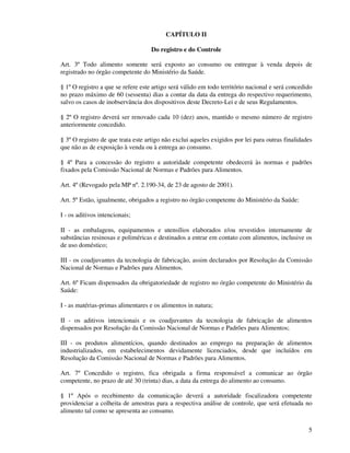5
CAPÍTULO II
Do registro e do Controle
Art. 3º Todo alimento somente será exposto ao consumo ou entregue à venda depois de
registrado no órgão competente do Ministério da Saúde.
§ 1º O registro a que se refere este artigo será válido em todo território nacional e será concedido
no prazo máximo de 60 (sessenta) dias a contar da data da entrega do respectivo requerimento,
salvo os casos de inobservância dos dispositivos deste Decreto-Lei e de seus Regulamentos.
§ 2º O registro deverá ser renovado cada 10 (dez) anos, mantido o mesmo número de registro
anteriormente concedido.
§ 3º O registro de que trata este artigo não exclui aqueles exigidos por lei para outras finalidades
que não as de exposição à venda ou à entrega ao consumo.
§ 4º Para a concessão do registro a autoridade competente obedecerá às normas e padrões
fixados pela Comissão Nacional de Normas e Padrões para Alimentos.
Art. 4º (Revogado pela MP nº. 2.190-34, de 23 de agosto de 2001).
Art. 5º Estão, igualmente, obrigados a registro no órgão competente do Ministério da Saúde:
I - os aditivos intencionais;
II - as embalagens, equipamentos e utensílios elaborados e/ou revestidos internamente de
substâncias resinosas e poliméricas e destinados a entrar em contato com alimentos, inclusive os
de uso doméstico;
III - os coadjuvantes da tecnologia de fabricação, assim declarados por Resolução da Comissão
Nacional de Normas e Padrões para Alimentos.
Art. 6º Ficam dispensados da obrigatoriedade de registro no órgão competente do Ministério da
Saúde:
I - as matérias-primas alimentares e os alimentos in natura;
II - os aditivos intencionais e os coadjuvantes da tecnologia de fabricação de alimentos
dispensados por Resolução da Comissão Nacional de Normas e Padrões para Alimentos;
III - os produtos alimentícios, quando destinados ao emprego na preparação de alimentos
industrializados, em estabelecimentos devidamente licenciados, desde que incluídos em
Resolução da Comissão Nacional de Normas e Padrões para Alimentos.
Art. 7º Concedido o registro, fica obrigada a firma responsável a comunicar ao órgão
competente, no prazo de até 30 (trinta) dias, a data da entrega do alimento ao consumo.
§ 1º Após o recebimento da comunicação deverá a autoridade fiscalizadora competente
providenciar a colheita de amostras para a respectiva análise de controle, que será efetuada no
alimento tal como se apresenta ao consumo.
 