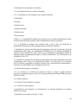 50
3. Declaração de valor energético e nutrientes
3.1. Será obrigatório declarar a seguinte informação:
3.1.1. A quantidade do valor energético e dos seguintes nutrientes:
• Carboidratos;
• Proteínas;
• Gorduras totais;
• Gorduras saturadas;
• Gorduras trans;
• Fibra alimentar;
• Sódio 3.1.2. A quantidade de qualquer outro nutriente que se considere importante para manter
um bom estado nutricional, segundo exijam os Regulamentos Técnicos específicos.
3.1.3. A quantidade de qualquer outro nutriente sobre o qual se faça uma declaração de
propriedades nutricionais ou outra declaração que faça referência à nutrientes.
3.1.4.Quando for realizada uma declaração de propriedades nutricionais (informação nutricional
complementar) sobre o tipo e ou a quantidade de carboidratos deve ser indicada a quantidade de
açúcares e do(s) carboidrato(s) sobre o qual se faça a declaração de propriedades. Podem ser
indicadas também as quantidades de amido e ou outro(s) carboidrato(s), em conformidade com o
estipulado no item 3.4.5.
3.1.5. Quando for realizada uma declaração de propriedades nutricionais (informação nutricional
complementar) sobre o tipo e ou a quantidade de gorduras e ou ácidos graxos e ou colesterol
deve ser indicada a quantidade de gorduras saturadas, trans, monoinsaturadas, poliinsaturadas e
colesterol, em conformidade com o estipulado no item 3.4.6.
3.2. Optativamente podem ser declarados:
3.2.1. As vitaminas e os minerais que constam no Anexo A, sempre e quando estiverem
presentes em quantidade igual ou maior a 5% da Ingestão Diária Recomendada (IDR) por porção
indicada no rótulo.
3.2.2. Outros nutrientes.
3.3. Cálculo do Valor energético e nutrientes
3.3.1. Cálculo do valor energético
A quantidade do valor energético a ser declarada deve ser calculada utilizando-se os seguintes
fatores de conversão:
• Carboidratos (exceto polióis) 4 kcal/g - 17 kJ/g
 