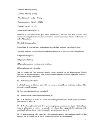 51
• Proteínas 4 kcal/g - 17 kJ/g
• Gorduras 9 kcal/g - 37 kJ/g
• Álcool (Etanol) 7 kcal/g - 29 kJ/g
• Ácidos orgânicos 3 kcal/g - 13 kJ/g
• Polióis 2,4 kcal/g -10 kJ/g
• Polidextroses 1 kcal/g - 4 kJ/g
Podem ser usados outros fatores para outros nutrientes não previstos neste item, os quais serão
indicados nos Regulamentos Técnicos específicos ou em sua ausência fatores estabelecidos no
Codex Alimentarius.
3.3.2. Cálculo de proteínas
A quantidade de proteínas a ser indicada deve ser calculada mediante a seguinte fórmula:
Proteína = conteúdo total de nitrogênio (Kjeldahl) x fator Serão utilizados os seguintes fatores:
5,75 proteínas vegetais;
6,38 proteínas lácteas;
6,25 proteínas da carne ou misturas de proteínas;
6,25 proteínas de soja e de milho
Pode ser usado um fator diferente quando estiver indicado em um Regulamento Técnico
específico ou na sua ausência o fator indicado em um método de análise específico validado e
reconhecido internacionalmente.
3.3.3. Cálculo de carboidratos
É calculado como a diferença entre 100 e a soma do conteúdo de proteínas, gorduras, fibra
alimentar, umidade e cinzas.
3.4. Apresentação da rotulagem nutricional
3.4.1. Localização e características da informação
3.4.1.1. A disposição, o realce e a ordem da informação nutricional devem seguir os modelos
apresentados no Anexo B.
3.4.1.2. A informação nutricional deve aparecer agrupada em um mesmo lugar, estruturada em
forma de tabela, com os valores e as unidades em colunas. Se o espaço não for suficiente, pode
ser utilizada a forma linear, conforme modelos apresentados no Anexo B.
3.4.1.3. A declaração de valor energético e dos nutrientes deve ser feita em forma numérica. Não
obstante, não se exclui o uso de outras formas de apresentação complementar.
 