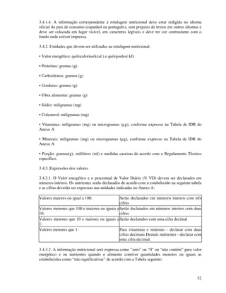 52
3.4.1.4. A informação correspondente à rotulagem nutricional deve estar redigida no idioma
oficial do país de consumo (espanhol ou português), sem prejuízo de textos em outros idiomas e
deve ser colocada em lugar visível, em caracteres legíveis e deve ter cor contrastante com o
fundo onde estiver impressa.
3.4.2. Unidades que devem ser utilizadas na rotulagem nutricional:
• Valor energético: quilocalorias(kcal ) e quilojoules( kJ)
• Proteínas: gramas (g)
• Carboidratos: gramas (g)
• Gorduras: gramas (g)
• Fibra alimentar: gramas (g)
• Sódio: miligramas (mg)
• Colesterol: miligramas (mg)
• Vitaminas: miligramas (mg) ou microgramas (µg), conforme expresso na Tabela de IDR do
Anexo A
• Minerais: miligramas (mg) ou microgramas (µg), conforme expresso na Tabela de IDR do
Anexo A
• Porção: gramas(g), mililitros (ml) e medidas caseiras de acordo com o Regulamento Técnico
específico.
3.4.3. Expressões dos valores
3.4.3.1. O Valor energético e o percentual de Valor Diário (% VD) devem ser declarados em
números inteiros. Os nutrientes serão declarados de acordo com o estabelecido na seguinte tabela
e as cifras deverão ser expressas nas unidades indicadas no Anexo A:
Valores maiores ou igual a 100: Serão declarados em números inteiros com três
cifras
Valores menores que 100 e maiores ou iguais a
10:
Serão declarados em números inteiros com duas
cifras
Valores menores que 10 e maiores ou iguais a
1:
Serão declarados com uma cifra decimal
Valores menores que 1: Para vitaminas e minerais - declarar com duas
cifras decimais Demais nutrientes - declarar com
uma cifra decimal.
3.4.3.2. A informação nutricional será expressa como “zero” ou “0” ou “não contém” para valor
energético e ou nutrientes quando o alimento contiver quantidades menores ou iguais as
estabelecidas como “não significativas” de acordo com a Tabela seguinte:
 