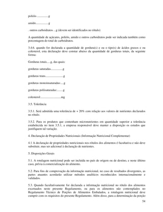 54
polióis ...............g
amido.................g
. outros carboidratos ...g (devem ser identificados no rótulo)
A quantidade de açúcares, polióis, amido e outros carboidratos pode ser indicada também como
porcentagem do total de carboidratos.
3.4.6. quando for declarada a quantidade de gordura(s) e ou o tipo(s) de ácidos graxos e ou
colesterol, esta declaração deve constar abaixo da quantidade de gorduras totais, da seguinte
forma:
Gorduras totais.....g, das quais:
gorduras saturadas................g
gorduras trans........................g
gorduras monoinsaturadas:....g
gorduras poliisaturadas:........g
colesterol:...........................mg
3.5. Tolerância
3.5.1. Será admitida uma tolerância de + 20% com relação aos valores de nutrientes declarados
no rótulo.
3.5.2. Para os produtos que contenham micronutrientes em quantidade superior a tolerância
estabelecida no item 3.5.1, a empresa responsável deve manter a disposição os estudos que
justifiquem tal variação.
4. Declaração de Propriedades Nutricionais (Informação Nutricional Complementar)
4.1 A declaração de propriedades nutricionais nos rótulos dos alimentos é facultativa e não deve
substituir, mas ser adicional à declaração de nutrientes.
5. Disposições Gerais
5.1. A rotulagem nutricional pode ser incluída no país de origem ou de destino, e neste último
caso, prévia à comercialização do alimento.
5.2. Para fins de comprovação da informação nutricional, no caso de resultados divergentes, as
partes atuantes acordarão utilizar métodos analíticos reconhecidos internacionalmente e
validados.
5.3. Quando facultativamente for declarada a informação nutricional no rótulo dos alimentos
excetuados neste presente Regulamento, ou para os alimentos não contemplados no
Regulamento Técnico de Porções de Alimentos Embalados, a rotulagem nutricional deve
cumprir com os requisitos do presente Regulamento. Além disso, para a determinação da porção
 