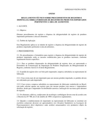 58
GONZALO VECINA NETO
ANEXO
REGULAMENTO TÉCNICO SOBRE PROCEDIMENTOS DE REGISTRO E
DISPENSA DA OBRIGATORIEDADE DE REGISTRO DE PRODUTOS IMPORTADOS
PERTINENTES À ÁREA DE ALIMENTOS
1. ALCANCE
1.1. Objetivo
Orientar procedimentos de registro e dispensa da obrigatoriedade de registro de produtos
importados pertinentes à área de alimentos.
1.2. Âmbito de Aplicação
Este Regulamento aplica-se ao trâmite de registro e dispensa da obrigatoriedade de registro de
produtos importados pertinentes à área de alimentos.
2. PROCEDIMENTOS
2.1. Os procedimentos e formulários para registro e dispensa da obrigatoriedade de registro de
produtos importados serão os mesmos estabelecidos para os produtos nacionais, conforme
regulamento técnico específico.
2.1.1. Para os produtos dispensados da obrigatoriedade de registro, deve ser apresentado o
Formulário de Comunicação de Importação de Produtos Dispensados da Obrigatoriedade de
Registro, conforme Anexos I e II deste Regulamento.
2.2. O pedido de registro deve ser feito pelo importador, empresa subsidiária ou representante do
fabricante.
2.2.1. Caso exista mais de um importador para um mesmo produto importado, os pedidos devem
ser solicitados por cada importador.
2.2.2. Caso exista a empresa subsidiária ou representante do fabricante estabelecido no Brasil,
esta pode solicitar apenas um registro para um mesmo produto com marcas e importadores
distintos, desde que o importador ou distribuidor autorize a utilização de sua marca pelo detentor
do registro.
2.3. Os alimentos, aditivos, coadjuvantes de tecnologia e embalagens devem estar de acordo com
o Decreto Lei N° 986, de 21 de outubro de 1969 e respectivos regulamentos.
2.4. Quando o estabelecimento do importador ou representante do fabricante se constituir em
escritório comercial, deve(m) ser apresentado(s) o(s) Alvará(s) Sanitário(s) ou Licença(s) de
Funcionamento(s) do(s) depósito(s) onde será(ão) armazenado(s) o(s) produto(s) objeto da
solicitação de registro.
 